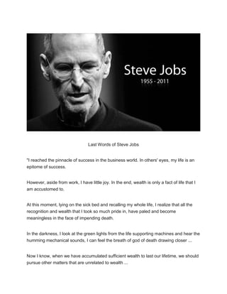 Last Words of Steve Jobs
"I reached the pinnacle of success in the business world. In others' eyes, my life is an
epitome of success.
However, aside from work, I have little joy. In the end, wealth is only a fact of life that I
am accustomed to.
At this moment, lying on the sick bed and recalling my whole life, I realize that all the
recognition and wealth that I took so much pride in, have paled and become
meaningless in the face of impending death.
In the darkness, I look at the green lights from the life supporting machines and hear the
humming mechanical sounds, I can feel the breath of god of death drawing closer ...
Now I know, when we have accumulated sufficient wealth to last our lifetime, we should
pursue other matters that are unrelated to wealth ...
 