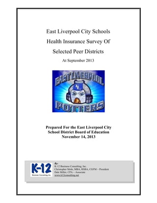 East Liverpool City Schools
Health Insurance Survey Of
Selected Peer Districts
At September 2013
Prepared For the East Liverpool City
School District Board of Education
November 14, 2013
By:
K-12 Business Consulting, Inc.
Christopher Mohr, MBA, RSBA, CGFM ~ President
Dale Miller, CPA ~ Associate
www.k12consulting.net
 