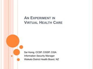 AN EXPERIMENT IN
VIRTUAL HEALTH CARE
Sai Honig, CCSP, CISSP, CISA
Information Security Manager
Waikato District Health Board, NZ
 