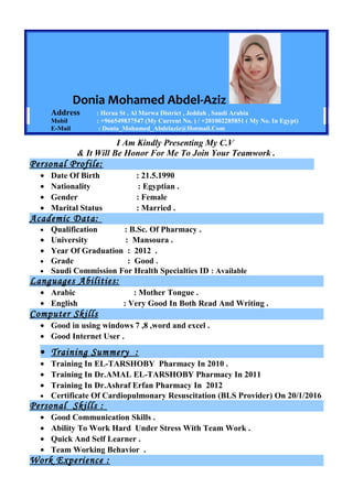 Donia Mohamed Abdel-Aziz
Address : Heraa St , Al Marwa District , Jeddah , Saudi Arabia
Mobil : +966549837547 (My Current No. ) / +201002285851 ( My No. In Egypt)
E-Mail : Donia_Mohamed_Abdelaziz@Hotmail.Com
I Am Kindly Presenting My C.V
& It Will Be Honor For Me To Join Your Teamwork .
Personal Profile:
• Date Of Birth : 21.5.1990
• Nationality : Egyptian .
• Gender : Female
• Marital Status : Married .
Academic Data:
• Qualification : B.Sc. Of Pharmacy .
• University : Mansoura .
• Year Of Graduation : 2012 .
• Grade : Good .
• Saudi Commission For Health Specialties ID : Available
Languages Abilities:
• Arabic : Mother Tongue .
• English : Very Good In Both Read And Writing .
Computer Skills
• Good in using windows 7 ,8 ,word and excel .
• Good Internet User .
• Training Summery :
• Training In EL-TARSHOBY Pharmacy In 2010 .
• Training In Dr.AMAL EL-TARSHOBY Pharmacy In 2011
• Training In Dr.Ashraf Erfan Pharmacy In 2012
• Certificate Of Cardiopulmonary Resuscitation (BLS Provider) On 20/1/2016
Personal Skills :
• Good Communication Skills .
• Ability To Work Hard Under Stress With Team Work .
• Quick And Self Learner .
• Team Working Behavior .
Work Experience :
 