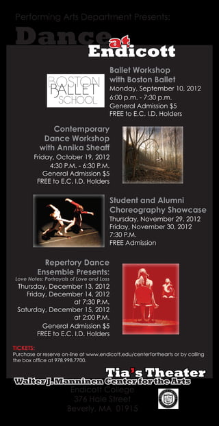 Performing Arts Department Presents:
Dance
TICKETS:
Purchase or reserve on-line at www.endicott.edu/centerforthearts or by calling
the box office at 978.998.7700.
with Annika Sheaff
Friday, October 19, 2012
4:30 P.M. - 6:30 P.M.
Contemporary
Dance Workshop
General Admission $5
FREE to E.C. I.D. Holders
Ballet Workshop
with Boston Ballet
Monday, September 10, 2012
6:00 p.m. - 7:30 p.m.
General Admission $5
FREE to E.C. I.D. Holders
Student and Alumni
Choreography Showcase
Thursday, November 29, 2012
Friday, November 30, 2012
7:30 P.M.
FREE Admission
at
Endicott
Repertory Dance
Ensemble Presents:
Love Notes: Portrayals of Love and Loss
Thursday, December 13, 2012
Friday, December 14, 2012
at 7:30 P.M.
Saturday, December 15, 2012
at 2:00 P.M.
General Admission $5
FREE to E.C. I.D. Holders
Walter J.Manninen Center for the Arts
Tia’s Theater
Endicott College
376 Hale Street
Beverly, MA 01915
 