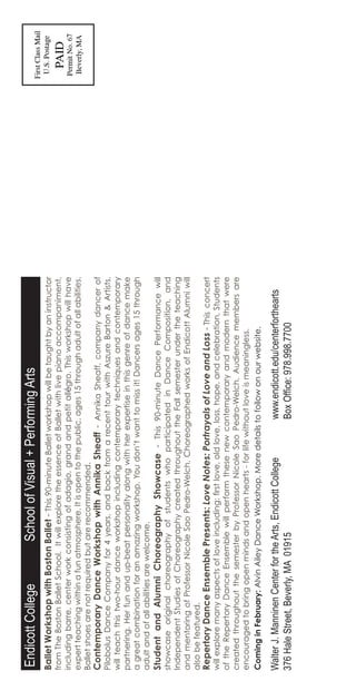 BalletWorkshopwithBostonBallet-This90-minuteBalletworkshopwillbetaughtbyaninstructor
fromTheBostonBalletSchool.ItwillexploretheessenceofBalletwithlivepianoaccompaniment,
includingbarre,centerworkconsistingofadagio,grandandpetitallégro.Thisworkshopwillhave
expertteachingwithinafunatmosphere.Itisopentothepublic,ages15throughadultofallabilities.
Balletshoesarenotrequiredbutarerecommended.
ContemporaryDanceWorkshopwithAnnikaSheaff-AnnikaSheaff,companydancerof
PilobolusDanceCompanyfor4years,andbackfromarecenttourwithAszureBarton&Artists,
willteachthistwo-hourdanceworkshopincludingcontemporarytechniquesandcontemporary
partnering.Herfunandup-beatpersonalityalongwithherexpertiseinthisgenreofdancemake
agreatcombinationforanamazingworkshop.Youdon’twanttomissit!Dancersages15through
adultandofallabilitiesarewelcome.
StudentandAlumniChoreographyShowcase-This90-minuteDancePerformancewill
showcaseoriginalchoreographyofstudentswhoparticipatedinDanceComposition,and
IndependentStudiesofChoreographycreatedthroughouttheFallsemesterundertheteaching
andmentoringofProfessorNicoleSaoPedro-Welch.ChoreographedworksofEndicottAlumniwill
alsobefeatured.
RepertoryDanceEnsemblePresents:LoveNotes:PortrayalsofLoveandLoss-Thisconcert
willexploremanyaspectsofloveincluding:firstlove,oldlove,loss,hope,andcelebration.Students
oftheRepertoryDanceEnsemblewillperformthesenewcontemporaryandmodernthatwere
createdthroughoutthesemesterbyProfessorNicoleSaoPedro-Welch.Audiencemembersare
encouragedtobringopenmindsandopenhearts-forlifewithoutloveismeaningless.
EndicottCollege		SchoolofVisual+PerformingArts
WalterJ.ManninenCenterfortheArts,EndicottCollege	www.endicott.edu/centerforthearts
376HaleStreet,Beverly,MA01915			BoxOffice:978.998.7700
CominginFebruary:AlvinAileyDanceWorkshop.Moredetailstofollowonourwebsite.
 
