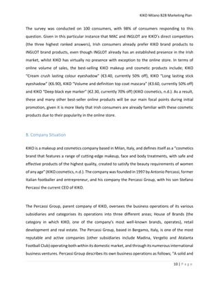 KIKO Milano B2B Marketing Plan
10 | P a g e
The survey was conducted on 100 consumers, with 98% of consumers responding to this
question. Given in this particular instance that MAC and INGLOT are KIKO’s direct competitors
(the three highest ranked answers), Irish consumers already prefer KIKO brand products to
INGLOT brand products, even though INGLOT already has an established presence in the Irish
market, whilst KIKO has virtually no presence with exception to the online store. In terms of
online volume of sales, the best-selling KIKO makeup and cosmetic products include; KIKO
“Cream crush lasting colour eyeshadow” (€3.40, currently 50% off), KIKO “Long lasting stick
eyeshadow” (€6.90), KIKO “Volume and definition top coat mascara” (€3.60, currently 50% off)
and KIKO “Deep black eye marker” (€2.30, currently 70% off) (KIKO cosmetics, n.d.). As a result,
these and many other best-seller online products will be our main focal points during initial
promotion, given it is more likely that Irish consumers are already familiar with these cosmetic
products due to their popularity in the online store.
B. Company Situation
KIKO is a makeup and cosmetics company based in Milan, Italy, and defines itself as a “cosmetics
brand that features a range of cutting-edge makeup, face and body treatments, with safe and
effective products of the highest quality, created to satisfy the beauty requirements of women
of any age” (KIKO cosmetics, n.d.). The company was founded in 1997 by Antonio Percassi, former
Italian footballer and entrepreneur, and his company the Percassi Group, with his son Stefano
Percassi the current CEO of KIKO.
The Percassi Group, parent company of KIKO, oversees the business operations of its various
subsidiaries and categorises its operations into three different areas; House of Brands (the
category in which KIKO, one of the company’s most well-known brands, operates), retail
development and real estate. The Percassi Group, based in Bergamo, Italy, is one of the most
reputable and active companies (other subsidiaries include Madina, Vergelio and Atalanta
Football Club) operating both within its domestic market, and through its numerous international
business ventures. Percassi Group describes its own business operations as follows; “A solid and
 