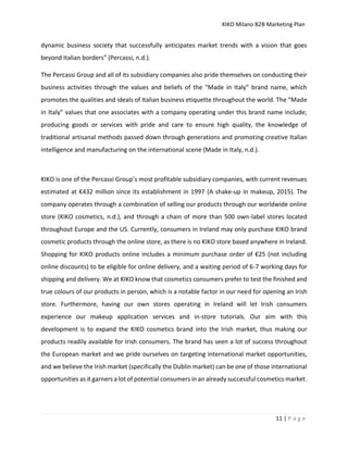 KIKO Milano B2B Marketing Plan
11 | P a g e
dynamic business society that successfully anticipates market trends with a vision that goes
beyond Italian borders” (Percassi, n.d.).
The Percassi Group and all of its subsidiary companies also pride themselves on conducting their
business activities through the values and beliefs of the “Made in Italy” brand name, which
promotes the qualities and ideals of Italian business etiquette throughout the world. The “Made
in Italy” values that one associates with a company operating under this brand name include;
producing goods or services with pride and care to ensure high quality, the knowledge of
traditional artisanal methods passed down through generations and promoting creative Italian
intelligence and manufacturing on the international scene (Made in Italy, n.d.).
KIKO is one of the Percassi Group’s most profitable subsidiary companies, with current revenues
estimated at €432 million since its establishment in 1997 (A shake-up in makeup, 2015). The
company operates through a combination of selling our products through our worldwide online
store (KIKO cosmetics, n.d.), and through a chain of more than 500 own-label stores located
throughout Europe and the US. Currently, consumers in Ireland may only purchase KIKO brand
cosmetic products through the online store, as there is no KIKO store based anywhere in Ireland.
Shopping for KIKO products online includes a minimum purchase order of €25 (not including
online discounts) to be eligible for online delivery, and a waiting period of 6-7 working days for
shipping and delivery. We at KIKO know that cosmetics consumers prefer to test the finished and
true colours of our products in person, which is a notable factor in our need for opening an Irish
store. Furthermore, having our own stores operating in Ireland will let Irish consumers
experience our makeup application services and in-store tutorials. Our aim with this
development is to expand the KIKO cosmetics brand into the Irish market, thus making our
products readily available for Irish consumers. The brand has seen a lot of success throughout
the European market and we pride ourselves on targeting international market opportunities,
and we believe the Irish market (specifically the Dublin market) can be one of those international
opportunities as it garners a lot of potential consumers in an already successful cosmetics market.
 