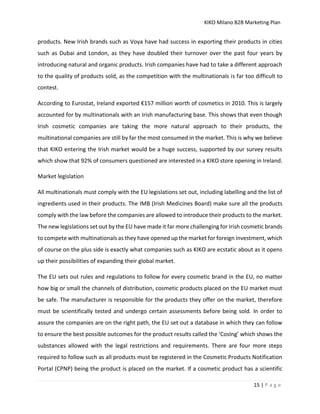 KIKO Milano B2B Marketing Plan
15 | P a g e
products. New Irish brands such as Voya have had success in exporting their products in cities
such as Dubai and London, as they have doubled their turnover over the past four years by
introducing natural and organic products. Irish companies have had to take a different approach
to the quality of products sold, as the competition with the multinationals is far too difficult to
contest.
According to Eurostat, Ireland exported €157 million worth of cosmetics in 2010. This is largely
accounted for by multinationals with an Irish manufacturing base. This shows that even though
Irish cosmetic companies are taking the more natural approach to their products, the
multinational companies are still by far the most consumed in the market. This is why we believe
that KIKO entering the Irish market would be a huge success, supported by our survey results
which show that 92% of consumers questioned are interested in a KIKO store opening in Ireland.
Market legislation
All multinationals must comply with the EU legislations set out, including labelling and the list of
ingredients used in their products. The IMB (Irish Medicines Board) make sure all the products
comply with the law before the companies are allowed to introduce their products to the market.
The new legislations set out by the EU have made it far more challenging for Irish cosmetic brands
to compete with multinationals as they have opened up the market for foreign investment, which
of course on the plus side is exactly what companies such as KIKO are ecstatic about as it opens
up their possibilities of expanding their global market.
The EU sets out rules and regulations to follow for every cosmetic brand in the EU, no matter
how big or small the channels of distribution, cosmetic products placed on the EU market must
be safe. The manufacturer is responsible for the products they offer on the market, therefore
must be scientifically tested and undergo certain assessments before being sold. In order to
assure the companies are on the right path, the EU set out a database in which they can follow
to ensure the best possible outcomes for the product results called the ‘CosIng’ which shows the
substances allowed with the legal restrictions and requirements. There are four more steps
required to follow such as all products must be registered in the Cosmetic Products Notification
Portal (CPNP) being the product is placed on the market. If a cosmetic product has a scientific
 