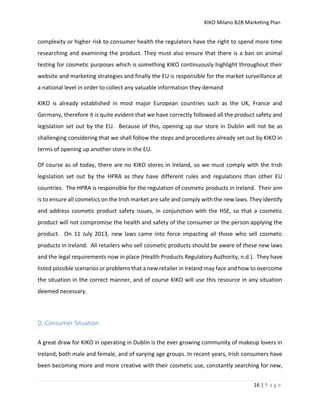 KIKO Milano B2B Marketing Plan
16 | P a g e
complexity or higher risk to consumer health the regulators have the right to spend more time
researching and examining the product. They must also ensure that there is a ban on animal
testing for cosmetic purposes which is something KIKO continuously highlight throughout their
website and marketing strategies and finally the EU is responsible for the market surveillance at
a national level in order to collect any valuable information they demand
KIKO is already established in most major European countries such as the UK, France and
Germany, therefore it is quite evident that we have correctly followed all the product safety and
legislation set out by the EU. Because of this, opening up our store in Dublin will not be as
challenging considering that we shall follow the steps and procedures already set out by KIKO in
terms of opening up another store in the EU.
Of course as of today, there are no KIKO stores in Ireland, so we must comply with the Irish
legislation set out by the HPRA as they have different rules and regulations than other EU
countries. The HPRA is responsible for the regulation of cosmetic products in Ireland. Their aim
is to ensure all cosmetics on the Irish market are safe and comply with the new laws. They identify
and address cosmetic product safety issues, in conjunction with the HSE, so that a cosmetic
product will not compromise the health and safety of the consumer or the person applying the
product. On 11 July 2013, new laws came into force impacting all those who sell cosmetic
products in Ireland. All retailers who sell cosmetic products should be aware of these new laws
and the legal requirements now in place (Health Products Regulatory Authority, n.d.). They have
listed possible scenarios or problems that a new retailer in Ireland may face and how to overcome
the situation in the correct manner, and of course KIKO will use this resource in any situation
deemed necessary.
D. Consumer Situation
A great draw for KIKO in operating in Dublin is the ever growing community of makeup lovers in
Ireland, both male and female, and of varying age groups. In recent years, Irish consumers have
been becoming more and more creative with their cosmetic use, constantly searching for new,
 