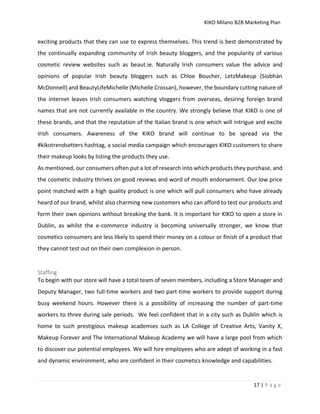 KIKO Milano B2B Marketing Plan
17 | P a g e
exciting products that they can use to express themselves. This trend is best demonstrated by
the continually expanding community of Irish beauty bloggers, and the popularity of various
cosmetic review websites such as beaut.ie. Naturally Irish consumers value the advice and
opinions of popular Irish beauty bloggers such as Chloe Boucher, LetzMakeup (Siobhán
McDonnell) and BeautyLifeMichelle (Michelle Crossan), however, the boundary cutting nature of
the internet leaves Irish consumers watching vloggers from overseas, desiring foreign brand
names that are not currently available in the country. We strongly believe that KIKO is one of
these brands, and that the reputation of the Italian brand is one which will intrigue and excite
Irish consumers. Awareness of the KIKO brand will continue to be spread via the
#kikotrendsetters hashtag, a social media campaign which encourages KIKO customers to share
their makeup looks by listing the products they use.
As mentioned, our consumers often put a lot of research into which products they purchase, and
the cosmetic industry thrives on good reviews and word of mouth endorsement. Our low price
point matched with a high quality product is one which will pull consumers who have already
heard of our brand, whilst also charming new customers who can afford to test our products and
form their own opinions without breaking the bank. It is important for KIKO to open a store in
Dublin, as whilst the e-commerce industry is becoming universally stronger, we know that
cosmetics consumers are less likely to spend their money on a colour or finish of a product that
they cannot test out on their own complexion in person.
Staffing
To begin with our store will have a total team of seven members, including a Store Manager and
Deputy Manager, two full-time workers and two part-time workers to provide support during
busy weekend hours. However there is a possibility of increasing the number of part-time
workers to three during sale periods. We feel confident that in a city such as Dublin which is
home to such prestigious makeup academies such as LA College of Creative Arts, Vanity X,
Makeup Forever and The International Makeup Academy we will have a large pool from which
to discover our potential employees. We will hire employees who are adept of working in a fast
and dynamic environment, who are confident in their cosmetics knowledge and capabilities.
 