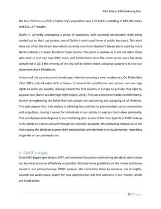 KIKO Milano B2B Marketing Plan
19 | P a g e
the last CSO Census (2011) Dublin city’s population was 1,273,069, consisting of 619,902 males
and 653,167 females.
Dublin is currently undergoing a phase of expansion, with essential construction work being
carried out on the Luas system, one of Dublin’s most used forms of public transport. This work
does not affect the Green Line which currently runs from Stephen’s Green and is used by many
North-Dubliners to reach Dundrum Town Centre. This point is positive as it will not deter those
who wish to visit our new KIKO store, and furthermore once the construction work has been
completed in 2017 the entirety of the city will be better linked, allowing customers to visit our
store even more effortlessly.
In terms of the socio-economic landscape, Ireland is entering a new, modern era. On Friday May
22nd 2015, Ireland voted 62% in favour to amend the constitution and extend civil marriage
rights to same-sex couples, making Ireland the first country in Europe to provide that right by
popular vote (Same-sex Marriage Referendum, 2015). This was a monumental day in Irish history,
further strengthening the belief that Irish people are welcoming and accepting of all lifestyles.
The vote proved that Irish society is adhering less and less to preconceived social conventions
and prejudices, making it easier for individuals in our society to express themselves personally.
This could prove advantageous to our marketing plan, as one of the main aspects of KIKO makeup
is the ability to express oneself through our cosmetic products, thus providing individuals in the
Irish society the ability to express their personalities and identities in a visual manner, regardless
of gender or sexual orientation.
V. SWOT analysis
Since KIKO began operating in 1997, we have been focused on maintaining standards which allow
our business to run as effectively as possible. We base these guidelines on the merits and issues
raised in our comprehensive SWOT analysis. We constantly strive to conserve our strengths,
nourish our weaknesses, search for new opportunities and find solutions to our threats, which
are listed below.
 