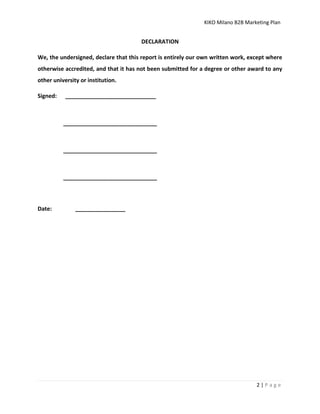 KIKO Milano B2B Marketing Plan
2 | P a g e
DECLARATION
We, the undersigned, declare that this report is entirely our own written work, except where
otherwise accredited, and that it has not been submitted for a degree or other award to any
other university or institution.
Signed: _____________________________
______________________________
______________________________
______________________________
Date: ________________
 