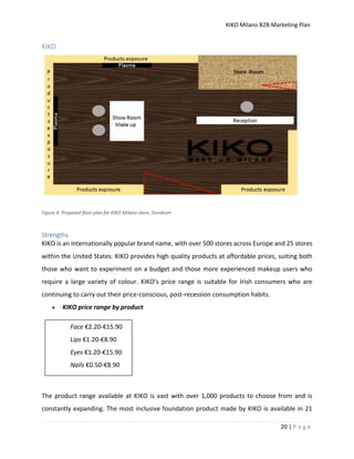 KIKO Milano B2B Marketing Plan
20 | P a g e
KIKO
Figure 4: Proposed floor plan for KIKO Milano store, Dundrum
Strengths
KIKO is an internationally popular brand name, with over 500 stores across Europe and 25 stores
within the United States. KIKO provides high quality products at affordable prices, suiting both
those who want to experiment on a budget and those more experienced makeup users who
require a large variety of colour. KIKO’s price range is suitable for Irish consumers who are
continuing to carry out their price-conscious, post-recession consumption habits.
 KIKO price range by product
The product range available at KIKO is vast with over 1,000 products to choose from and is
constantly expanding. The most inclusive foundation product made by KIKO is available in 21
Face €2.20-€15.90
Lips €1.20-€8.90
Eyes €1.20-€15.90
Nails €0.50-€8.90
 