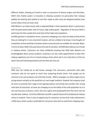 KIKO Milano B2B Marketing Plan
21 | P a g e
different shades, allowing our brand to cater to consumers of diverse origins and ethnicities.
KIKO’s Clics Palette system is innovative in allowing customers to personalise their makeup
palettes by tailoring each palette to suit their needs as with most pre-designed palettes have
certain colours that are never used.
KIKO Milano is an Italian brand, with a respected Made in Italy reputation which is synonymous
with the generalised public view of luxury, high quality goods. Regardless of the price KIKO is
well known for their quality that rivals that of their high-end competitors.
As KIKO operates in standalone stores, consumers shopping in our store are likely to find all that
they are looking for in one convenient location, and are unlikely to be drawn in by thoughts of
competitors as they would be in locations where various brands are available, for example, Boots.
In terms of sales, KIKO is focused only on the sale of cosmetics. All KIKO Sales Advisors are trained
in makeup artistry. Customers can shop confidently knowing that KIKO Sales Advisors are
knowledgeable about various products. Customers can also make appointments to have their
makeup applied by one of our trained makeup artists which will in turn help them to find out
about new and interesting products and see them put into use.
Weaknesses
KIKO may not initially be as well known amongst Irish consumers, particularly with older
customers who do not spend as much time comparing brands online. Irish people can be
reluctant to try new products and unfamiliar brands. KIKO’s campaigns are often target only at
young women and girls as this would be our main target audience. However the company could
do more to promote their range of anti-ageing products and should also consider their strong
male base of consumers, as times are changing so are the habits of the male population as it is
not such faux-pas to discuss a man’s skin care regime and accepting the fact that some men do
actually wear makeup. Currently, KIKO does not offer a specific discount for professional makeup
artists or students. There is also no opportunity for customers to have their orders delivered to
a KIKO store, which usually is preferable for consumers who wish to avoid home-shipping costs.
 
