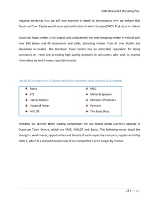 KIKO Milano B2B Marketing Plan
23 | P a g e
negative attributes that we will now examine in depth to demonstrate why we believe that
Dundrum Town Centre would be an optimal location in which to open KIKO’s first store in Ireland.
Dundrum Town centre is the largest and undoubtedly the best shopping centre in Ireland with
over 100 stores and 40 restaurants and cafés, attracting visitors from all over Dublin and
elsewhere in Ireland. The Dundrum Town Centre has an admirable reputation for being
constantly on trend and providing high quality products to consumers who wish to express
themselves via well-known, reputable brands.
List of all competitors in Dundrum/Other cosmetic retail outlets in Dundrum
Boots
BT2
Harvey Nichols
House of Fraser
INGLOT
MAC
Marks & Spencer
McCabe’s Pharmacy
Penneys
The Body Shop
Primarily we identify three leading competitors for our brand which currently operate in
Dundrum Town Centre, which are MAC, INGLOT and Boots. The following notes detail the
strengths, weaknesses, opportunities and threats of each respective company, supplemented by
table 1, which is a comprehensive view of our competitor’s price ranges by median.
 