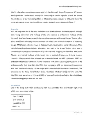 KIKO Milano B2B Marketing Plan
25 | P a g e
MAC is a Canadian cosmetics company, sold in Ireland through Brown Thomas and BT2 stores.
Although Brown Thomas has a beauty hall comprising of various high-end brands, we believe
MAC to be one of our main competitors as it has comparable products to KIKO, and it was the
preferred makeup brand mentioned in our market research survey, as seen in figure 2.
Strengths
MAC has long been one of the most commonly used makeup brands in Ireland, popular amongst
both young consumers and makeup artists (who receive a professional makeup artist’s
discount). MAC also has a strong website and online presence, and through Brown Thomas offers
a click and collect service by which customers can collect their orders in store free of a delivery
charge. MAC has an extensive range of shades unrivalled by any other brand in Dundrum. Their
most inclusive foundation includes 46 shades. As a part of the Brown Thomas store, MAC is
constantly on display to customers who may not have been shopping for cosmetics. MAC Sales
Advisors are trained makeup artists which have a dedicated focus and training towards
cosmetics. Makeup application services are an essential draw for MAC customers. MAC has
endorsement contracts with many popular celebrities such as Ellie Goulding, Lorde, as well as the
ambassadors for their Viva Glam MAC AIDs fund campaigns. MAC has also drawn in customers
with their special edition pop culture ranges which have included themes such as Disney, The
Simpsons and the Rocky Horror Picture Show. Charitable efforts are a top merit for MAC. The
MAC AIDs fund was set up in 1994, and 100% of revenue from the brand’s Viva Glam lipsticks go
towards helping people with HIV and AIDs.
Weaknesses
One of the things that deters clients away from MAC would be their considerably high prices
which have been noted below.
Face €18-€55
Eyes €9.50-€75
Lips €15.50-€28
Nails €10
 