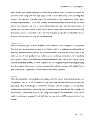 KIKO Milano B2B Marketing Plan
26 | P a g e
Even though MAC offers discounts for professional makeup artists, no discount is given to
students which along with their high prices would be quite difficult to justify spending that
amount. As MAC was originally created for professionals, their products and shades were
created for professionals. This in turn could be double Dutch to their consumers and can deter
clients from asking for help. It is of no secret that MAC retail artists work from commission. It
can be quite difficult for a client to look around without being approached numerous times and
then once a client has been helped they have no chance to change their mind as their item is
brought behind the counter until you are ready to pay
Opportunities
From our research, figure 2, shows that MAC is the best known brand among those surveyed and
from that a presumption could be made to say that the majority of makeup owners have at least
one MAC product in their collection. For the few customers that have not heard of MAC or do
not own one of their products new customers are constantly being drawn in by celebrity
endorsements. Even though MAC doesn't necessarily have a loyalty card of sorts they do have a
scheme called “Back-to-MAC” in which customers are encouraged to keep their empty packaging
and after collecting 6 items they can then be swapped for a lipstick, with an R.R.P. of €19. This is
MAC’s version of a loyalty card that does seem to be working quite well.
Threats
There are constantly new brands being introduced into the market and with that comes new
competition. MAC is a brand that seems to have found good formulas and simple, recognisable
packaging. They don’t change or add to their collection with the exception of their celebrity
collaborations which in turn means that their products can seem quite boring and can lack a bit
of innovation. With brands such as KIKO being introduced into the market that share similar
quality products and services this will definitely be a big rival for MAC continuing in the Irish
market.
 