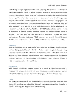 KIKO Milano B2B Marketing Plan
28 | P a g e
product range while passing by. INGLOT has a very wide range of colour choice. Their foundation
with the broadest offer includes 22 shades, catering to the needs of many customers of various
ethnicities. Furthermore, INGLOT offers over 200 shades of eyeshadow, 200 nail polish colours,
and 150 lipstick shades. INGLOT products can be purchased on their “Freedom System”, a
magnetic palette which is desirable as products are cheaper due to reduced packaging costs, and
furthermore because customers can customise their palettes to suit their own taste. INGLOT is
solely a cosmetics store, and can focus all of its efforts towards optimal knowledge in the
cosmetics industry. Similar to MAC, sales advisors at INGLOT are trained makeup artists, trusted
by customers to perform makeup application services and provide qualified advice on
products. Not only this but they also perform personalised tutorials and group
masterclasses. There are two types of INGLOT customers who can avail of special discounts.
Qualified makeup artists receive a discount of 20%, and students receive a discount of 10%.
Weaknesses
However, unlike MAC, INGLOT does not offer a click and collect service even though consumers
can have their products delivered to their door. As there are not many stores in Ireland many
consumers would be hesitant to not only pay for shipping but also the fact that makeup can’t be
returned adds to the pressure of buying something online. While many companies choose to pay
celebrities to endorse their products, INGLOT steers away from this and since their creation has
yet to form a collaboration with any celebrity.
Opportunities
Many students especially are drawn to bargains so by offering a 10% discount this helps to
encourage many students to part with their cash. There is always the possibility that INGLOT will
offer a Click and Collect service as they continue to progress with their online presence.
Threats
Like every other makeup brand a new and exciting one can be brought onto the market and deter
clients with something new and exciting. Especially in today’s economy where the quality of
brands is increasing while the price seems to be decreasing.
 