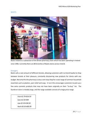 KIKO Milano B2B Marketing Plan
29 | P a g e
BOOTS
Boots Ireland is a subsection of the British pharmacy chain which has been operating in Ireland
since 1996. Currently there are 80 branches of Boots stores across Ireland.
Strengths
Boots sells a vast amount of different brands, allowing customers with no brand loyalty to shop
between brands at their pleasure, constantly discovering new products for clients with any
budget. Not only this the pharmacy is also a one stop shop for a vast range of common household
essentials such as plasters, pain relief and soap. In turn this encourages customers to pick up a
few extra cosmetic products that may not have been originally on their ‘’to-buy’’ list. The
Dundrum store is notably large, and the range available consists of a large price range.
Face €2.79-€54.50
Eyes €2.50-€84
Lips €2.50-€38.50
Nails €0.50-€89.99
 