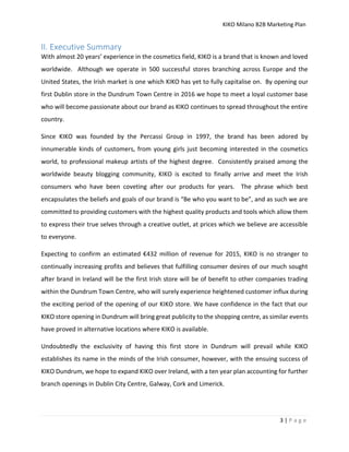 KIKO Milano B2B Marketing Plan
3 | P a g e
II. Executive Summary
With almost 20 years’ experience in the cosmetics field, KIKO is a brand that is known and loved
worldwide. Although we operate in 500 successful stores branching across Europe and the
United States, the Irish market is one which KIKO has yet to fully capitalise on. By opening our
first Dublin store in the Dundrum Town Centre in 2016 we hope to meet a loyal customer base
who will become passionate about our brand as KIKO continues to spread throughout the entire
country.
Since KIKO was founded by the Percassi Group in 1997, the brand has been adored by
innumerable kinds of customers, from young girls just becoming interested in the cosmetics
world, to professional makeup artists of the highest degree. Consistently praised among the
worldwide beauty blogging community, KIKO is excited to finally arrive and meet the Irish
consumers who have been coveting after our products for years. The phrase which best
encapsulates the beliefs and goals of our brand is “Be who you want to be”, and as such we are
committed to providing customers with the highest quality products and tools which allow them
to express their true selves through a creative outlet, at prices which we believe are accessible
to everyone.
Expecting to confirm an estimated €432 million of revenue for 2015, KIKO is no stranger to
continually increasing profits and believes that fulfilling consumer desires of our much sought
after brand in Ireland will be the first Irish store will be of benefit to other companies trading
within the Dundrum Town Centre, who will surely experience heightened customer influx during
the exciting period of the opening of our KIKO store. We have confidence in the fact that our
KIKO store opening in Dundrum will bring great publicity to the shopping centre, as similar events
have proved in alternative locations where KIKO is available.
Undoubtedly the exclusivity of having this first store in Dundrum will prevail while KIKO
establishes its name in the minds of the Irish consumer, however, with the ensuing success of
KIKO Dundrum, we hope to expand KIKO over Ireland, with a ten year plan accounting for further
branch openings in Dublin City Centre, Galway, Cork and Limerick.
 