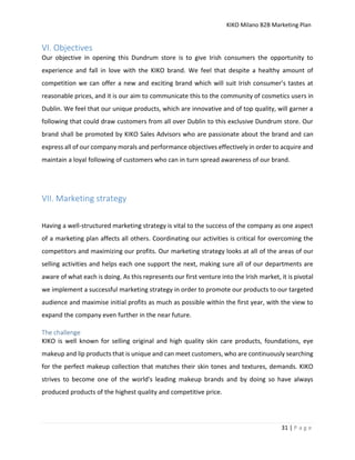 KIKO Milano B2B Marketing Plan
31 | P a g e
VI. Objectives
Our objective in opening this Dundrum store is to give Irish consumers the opportunity to
experience and fall in love with the KIKO brand. We feel that despite a healthy amount of
competition we can offer a new and exciting brand which will suit Irish consumer’s tastes at
reasonable prices, and it is our aim to communicate this to the community of cosmetics users in
Dublin. We feel that our unique products, which are innovative and of top quality, will garner a
following that could draw customers from all over Dublin to this exclusive Dundrum store. Our
brand shall be promoted by KIKO Sales Advisors who are passionate about the brand and can
express all of our company morals and performance objectives effectively in order to acquire and
maintain a loyal following of customers who can in turn spread awareness of our brand.
VII. Marketing strategy
Having a well-structured marketing strategy is vital to the success of the company as one aspect
of a marketing plan affects all others. Coordinating our activities is critical for overcoming the
competitors and maximizing our profits. Our marketing strategy looks at all of the areas of our
selling activities and helps each one support the next, making sure all of our departments are
aware of what each is doing. As this represents our first venture into the Irish market, it is pivotal
we implement a successful marketing strategy in order to promote our products to our targeted
audience and maximise initial profits as much as possible within the first year, with the view to
expand the company even further in the near future.
The challenge
KIKO is well known for selling original and high quality skin care products, foundations, eye
makeup and lip products that is unique and can meet customers, who are continuously searching
for the perfect makeup collection that matches their skin tones and textures, demands. KIKO
strives to become one of the world's leading makeup brands and by doing so have always
produced products of the highest quality and competitive price.
 