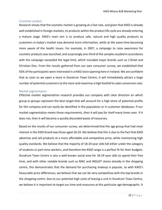 KIKO Milano B2B Marketing Plan
32 | P a g e
Customer analysis
Research shows that the cosmetic market is growing at a fast rate, and given that KIKO is already
well established in foreign markets, its products within the product life cycle are already entering
a mature stage. KIKO’s main aim is to produce safe, natural and high quality products as
customers in today’s market now demand more information, while at the same time becoming
more aware of the health issues. For example, in 2007, a campaign to raise awareness for
cosmetic products was launched, and surprisingly one-third of the samples studied in accordance
with the campaign exceeded the legal limit, which included major brands such as L’Oréal and
Christian Dior. From the results gathered from our own consumer survey, we established that
92% of the participants were interested in a KIKO store opening here in Ireland. We are confident
that as soon as we open a store in Dundrum Town Centre, it will immediately attract a large
number of potential customers to the store and maximise a high footfall to sales conversion rate.
Market segmentation
Effective market segmentation research provides our company with clear direction on which
group or groups represent the best target that will account for a high share of potential profits
for the company and can easily be identified in the population or in customer databases. If our
market segmentation meets those requirements, then it will pay for itself many times over. If it
does not, then it will become a quickly discarded waste of resources.
Based on the results of our consumer survey, we determined that the age group that had most
interest in the KIKO brand was those aged 18-24. We believe that this is due to the fact that KIKO
advertise and sell products at a more affordable and competitive price, while maintaining high
quality standards. We believe that the majority of 18-24 year olds fall either under the category
of students or part-time workers, and therefore the KIKO range is a perfect fit for their budgets.
Dundrum Town Centre is also a well-known social area for 18-24 year olds to spend their free
time, and with other notable brands such as MAC and INGLOT stores already in the shopping
centre, this demonstrates that the demand for purchasing makeup is popular, so with KIKO’s
favourable price differences, we believe that we can be very competitive with the top brands in
the shopping centre. Due to our potential high costs of leasing a unit in Dundrum Town Centre,
we believe it is important to target our time and resources at this particular age demographic. It
 