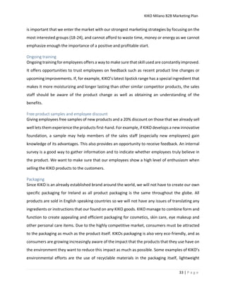 KIKO Milano B2B Marketing Plan
33 | P a g e
is important that we enter the market with our strongest marketing strategies by focusing on the
most interested groups (18-24), and cannot afford to waste time, money or energy as we cannot
emphasize enough the importance of a positive and profitable start.
Ongoing training
Ongoing training for employees offers a way to make sure that skill used are constantly improved.
It offers opportunities to trust employees on feedback such as recent product line changes or
upcoming improvements. If, for example, KIKO’s latest lipstick range has a special ingredient that
makes it more moisturizing and longer lasting than other similar competitor products, the sales
staff should be aware of the product change as well as obtaining an understanding of the
benefits.
Free product samples and employee discount
Giving employees free samples of new products and a 20% discount on those that we already sell
well lets them experience the products first-hand. For example, if KIKO develops a new innovative
foundation, a sample may help members of the sales staff (especially new employees) gain
knowledge of its advantages. This also provides an opportunity to receive feedback. An internal
survey is a good way to gather information and to indicate whether employees truly believe in
the product. We want to make sure that our employees show a high level of enthusiasm when
selling the KIKO products to the customers.
Packaging
Since KIKO is an already established brand around the world, we will not have to create our own
specific packaging for Ireland as all product packaging is the same throughout the globe. All
products are sold in English speaking countries so we will not have any issues of translating any
ingredients or instructions that our found on any KIKO goods. KIKO manage to combine form and
function to create appealing and efficient packaging for cosmetics, skin care, eye makeup and
other personal care items. Due to the highly competitive market, consumers must be attracted
to the packaging as much as the product itself. KIKOs packaging is also very eco-friendly, and as
consumers are growing increasingly aware of the impact that the products that they use have on
the environment they want to reduce this impact as much as possible. Some examples of KIKO’s
environmental efforts are the use of recyclable materials in the packaging itself, lightweight
 