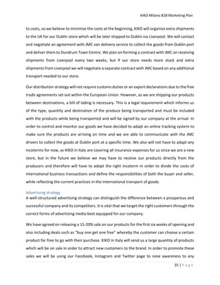 KIKO Milano B2B Marketing Plan
35 | P a g e
to costs, so we believe to minimise the costs at the beginning, KIKO will organise extra shipments
to the UK for our Dublin store which will be later shipped to Dublin via Liverpool. We will contact
and negotiate an agreement with JMC van delivery service to collect the goods from Dublin port
and deliver them to Dundrum Town Centre. We plan on forming a contract with JMC on receiving
shipments from Liverpool every two weeks, but if our store needs more stock and extra
shipments from Liverpool we will negotiate a separate contract with JMC based on any additional
transport needed to our store.
Our distribution strategy will not require customs duties or an export declarations due to the free
trade agreements set out within the European Union. However, as we are shipping our products
between destinations, a bill of lading is necessary. This is a legal requirement which informs us
of the type, quantity and destination of the produce being transported and must be included
with the products while being transported and will be signed by our company at the arrival. In
order to control and monitor our goods we have decided to adapt an online tracking system to
make sure the products are arriving on time and we are able to communicate with the JMC
drivers to collect the goods at Dublin port at a specific time. We also will not have to adapt any
incoterms for now, as KIKO in Italy are covering all insurance expenses for us since we are a new
store, but in the future we believe we may have to receive our products directly from the
producers and therefore will have to adopt the right incoterm in order to divide the costs of
international business transactions and define the responsibilities of both the buyer and seller,
while reflecting the current practices in the international transport of goods.
Advertising strategy
A well-structured advertising strategy can distinguish the difference between a prosperous and
successful company and its competitors. It is vital that we target the right customers through the
correct forms of advertising media best equipped for our company.
We have agreed on releasing a 15-20% sale on our products for the first six weeks of opening and
also including deals such as “buy one get one free” whereby the customer can choose a certain
product for free to go with their purchase. KIKO in Italy will send us a large quantity of products
which will be on sale in order to attract new customers to the brand. In order to promote these
sales we will be using our Facebook, Instagram and Twitter page to raise awareness to any
 