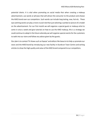 KIKO Milano B2B Marketing Plan
36 | P a g e
potential clients. It is vital when promoting on social media that when creating a makeup
advertisement, use words or phrases that will attract the consumer to the product and choose
the KIKO brand over our competitors. Such words can include long lasting, new, hot etc. These
eye catching words can play a more crucial role than just selecting a symbol or picture of a model
on the advertisement. For our first month we will organize a special guest or makeup artist to
come in once a week and give tutorials on how to use the KIKO makeup, this is a strategy we
could continue to adopt in the future whereby we will organize special events for the customers
to walk into our store and follow any advice given by the guests.
Our plan is to contact TV shows such as Expose’ and editors like beaut.ie to help us promote our
store and the KIKO brand by introducing our new facility in Dundrum Town Centre and writing
articles to show the high quality and value of the KIKO brand compared to our competitors.
 