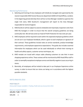 KIKO Milano B2B Marketing Plan
39 | P a g e
Monitoring Performance
1. Selecting and training of new employees will initially be managed and supervised by the
nearest responsible KIKO Human Resources department (KIKO UK Head Offices, London).
In the beginning period whereby there will be no Area Manager needed to supervise the
single Irish store, KIKO Dundrum’s management will report to the Area Manager
responsible for Central England.
2. KIKO Dundrum will be subject to several scheduled and impromptu inspection visits from
KIKO HQ managers in order to ensure that the overall company guidelines are being
continually met. We will also send our head of Profit Protection for two visits per year.
3. KIKO employees will be required to work within the expected employee guidelines which
are set out in our Employee Handbook, which is given to each employee on signature of
their contract. These guidelines include notes on service standards, product knowledge
requirements, and employee appearance expectations. The guide also includes essential
information for employees which can be used individually to refresh their training on
health and safety aspects, customer service techniques, etc.
4. KIKO receipts are issued with unique codes allowing customers to rate their in-store
shopping experience online. These reviews will be monitored by KIKO Head Office staff in
order to exemplify exceptional employee service and identify negative issues occurring in
stores.
5. Biennially, all employees will be invited to take part in our Employee Experience online
survey, in order to ensure that our stores are being run in accordance with the highest
possible standards.
RATIO ANALYSIS 2016
PROFITABILITY
Gross profit margin available in Trading, Profit and Loss Account for 2016
Return on Capital Employed
147,707 X 100 = 34.41%
429,244 1
 