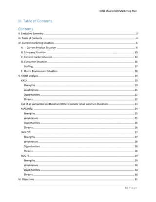 KIKO Milano B2B Marketing Plan
4 | P a g e
III. Table of Contents
Contents
II. Executive Summary .............................................................................................................................3
III. Table of Contents ...............................................................................................................................4
IV. Current marketing situation ...............................................................................................................6
A. Current Product Situation ............................................................................................................6
B. Company Situation ........................................................................................................................10
C. Current market situation ...............................................................................................................14
D. Consumer Situation.......................................................................................................................16
Staffing..........................................................................................................................................17
E. Macro Environment Situation ........................................................................................................18
V. SWOT analysis...................................................................................................................................19
KIKO ..................................................................................................................................................20
Strengths.......................................................................................................................................20
Weaknesses...................................................................................................................................21
Opportunities ................................................................................................................................22
Threats ..........................................................................................................................................22
List of all competitors in Dundrum/Other cosmetic retail outlets in Dundrum....................................23
MAC (BT2).........................................................................................................................................24
Strengths.......................................................................................................................................25
Weaknesses...................................................................................................................................25
Opportunities ................................................................................................................................26
Threats ..........................................................................................................................................26
INGLOT..............................................................................................................................................27
Strengths.......................................................................................................................................27
Weaknesses...................................................................................................................................28
Opportunities ................................................................................................................................28
Threats ..........................................................................................................................................28
BOOTS...............................................................................................................................................29
Strengths.......................................................................................................................................29
Weaknesses...................................................................................................................................30
Opportunities ................................................................................................................................30
Threats ..........................................................................................................................................30
VI. Objectives ........................................................................................................................................31
 