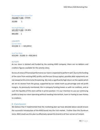 KIKO Milano B2B Marketing Plan
40 | P a g e
Percentage Mark-Up on Cost
750,000 X 100 = 3750%
20,000 1
Net Profit Margin
147,707 X 100 = 18.46%
800,000 1
LIQUIDITY
Current Ratio
424,044 :0 = 424,044:0
Acid Test Ratio
424,044 - 20,000 :0 = 404,044:0
ACTIVITY
As our store is stocked and funded by the existing KIKO company, there are no debtors and
creditors figures available for the activity ratios.
Across all areas of financial performance our store is expected to perform well. Due to the funding
of the store from existing KIKO profits and Percassi Group capital, possible debt repayments are
not viewed at this time to be threatening. We note a significantly high return on the capital which
we are to receive from the group, supported by our noted mark-up percentage and net profit
margins. As previously mentioned, the in-company funding leaves us with no creditors, and as
such the liquidity of this store will be in prime position. It is our intention to use our continuing
profits to keep our store operating without needing intervention, loans or having to owe money
to creditors.
X. Conclusion
We believe that if implemented that the marketing plan we have detailed above would ensure
the successful introduction of the KIKO brand into the Irish market. Further than this Dundrum
store, KIKO could use this plan to effectively spread the brand to all four corners of Ireland.
 