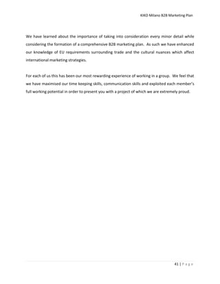 KIKO Milano B2B Marketing Plan
41 | P a g e
We have learned about the importance of taking into consideration every minor detail while
considering the formation of a comprehensive B2B marketing plan. As such we have enhanced
our knowledge of EU requirements surrounding trade and the cultural nuances which affect
international marketing strategies.
For each of us this has been our most rewarding experience of working in a group. We feel that
we have maximised our time keeping skills, communication skills and exploited each member’s
full working potential in order to present you with a project of which we are extremely proud.
 