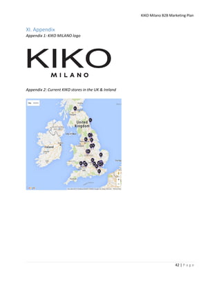 KIKO Milano B2B Marketing Plan
42 | P a g e
XI. Appendix
Appendix 1: KIKO MILANO logo
Appendix 2: Current KIKO stores in the UK & Ireland
 