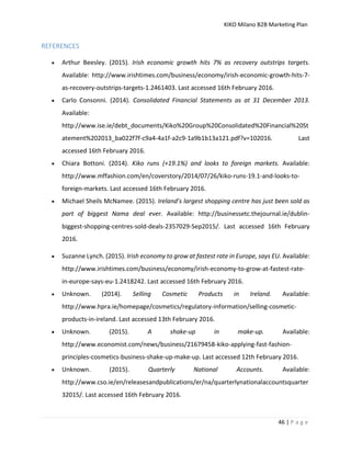 KIKO Milano B2B Marketing Plan
46 | P a g e
REFERENCES
 Arthur Beesley. (2015). Irish economic growth hits 7% as recovery outstrips targets.
Available: http://www.irishtimes.com/business/economy/irish-economic-growth-hits-7-
as-recovery-outstrips-targets-1.2461403. Last accessed 16th February 2016.
 Carlo Consonni. (2014). Consolidated Financial Statements as at 31 December 2013.
Available:
http://www.ise.ie/debt_documents/Kiko%20Group%20Consolidated%20Financial%20St
atement%202013_ba022f7f-c9a4-4a1f-a2c9-1a9b1b13a121.pdf?v=102016. Last
accessed 16th February 2016.
 Chiara Bottoni. (2014). Kiko runs (+19.1%) and looks to foreign markets. Available:
http://www.mffashion.com/en/coverstory/2014/07/26/kiko-runs-19.1-and-looks-to-
foreign-markets. Last accessed 16th February 2016.
 Michael Sheils McNamee. (2015). Ireland’s largest shopping centre has just been sold as
part of biggest Nama deal ever. Available: http://businessetc.thejournal.ie/dublin-
biggest-shopping-centres-sold-deals-2357029-Sep2015/. Last accessed 16th February
2016.
 Suzanne Lynch. (2015). Irish economy to grow at fastest rate in Europe, says EU. Available:
http://www.irishtimes.com/business/economy/irish-economy-to-grow-at-fastest-rate-
in-europe-says-eu-1.2418242. Last accessed 16th February 2016.
 Unknown. (2014). Selling Cosmetic Products in Ireland. Available:
http://www.hpra.ie/homepage/cosmetics/regulatory-information/selling-cosmetic-
products-in-ireland. Last accessed 13th February 2016.
 Unknown. (2015). A shake-up in make-up. Available:
http://www.economist.com/news/business/21679458-kiko-applying-fast-fashion-
principles-cosmetics-business-shake-up-make-up. Last accessed 12th February 2016.
 Unknown. (2015). Quarterly National Accounts. Available:
http://www.cso.ie/en/releasesandpublications/er/na/quarterlynationalaccountsquarter
32015/. Last accessed 16th February 2016.
 