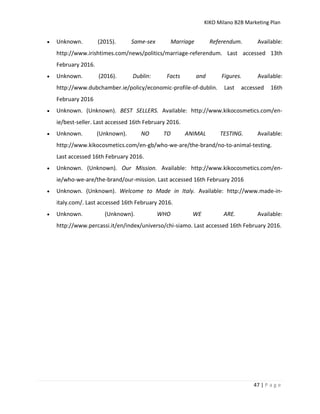KIKO Milano B2B Marketing Plan
47 | P a g e
 Unknown. (2015). Same-sex Marriage Referendum. Available:
http://www.irishtimes.com/news/politics/marriage-referendum. Last accessed 13th
February 2016.
 Unknown. (2016). Dublin: Facts and Figures. Available:
http://www.dubchamber.ie/policy/economic-profile-of-dublin. Last accessed 16th
February 2016
 Unknown. (Unknown). BEST SELLERS. Available: http://www.kikocosmetics.com/en-
ie/best-seller. Last accessed 16th February 2016.
 Unknown. (Unknown). NO TO ANIMAL TESTING. Available:
http://www.kikocosmetics.com/en-gb/who-we-are/the-brand/no-to-animal-testing.
Last accessed 16th February 2016.
 Unknown. (Unknown). Our Mission. Available: http://www.kikocosmetics.com/en-
ie/who-we-are/the-brand/our-mission. Last accessed 16th February 2016
 Unknown. (Unknown). Welcome to Made in Italy. Available: http://www.made-in-
italy.com/. Last accessed 16th February 2016.
 Unknown. (Unknown). WHO WE ARE. Available:
http://www.percassi.it/en/index/universo/chi-siamo. Last accessed 16th February 2016.
 