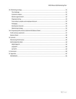 KIKO Milano B2B Marketing Plan
5 | P a g e
VII. Marketing strategy..........................................................................................................................31
The challenge ................................................................................................................................31
Customer analysis..........................................................................................................................32
Market segmentation ....................................................................................................................32
Ongoing training............................................................................................................................33
Free product samples and employee discount ...............................................................................33
Packaging ......................................................................................................................................33
Distribution channels.....................................................................................................................34
Advertising strategy.......................................................................................................................35
VIII. Projected profit and loss statement & Balance Sheet......................................................................37
Profit and loss statement...................................................................................................................37
Balance Sheet....................................................................................................................................38
IX. Controls............................................................................................................................................38
Monitoring Performance ...................................................................................................................39
RATIO ANALYSIS 2016........................................................................................................................39
PROFITABILITY ...............................................................................................................................39
LIQUIDITY ......................................................................................................................................40
ACTIVITY........................................................................................................................................40
X. Conclusion.........................................................................................................................................40
XI. Appendix..........................................................................................................................................42
REFERENCES......................................................................................................................................46
 