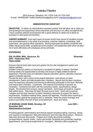 Anicka Charles
5815 Avenue L*Brooklyn, NY 11234* Cell: 917-755-7481
E-mail: HYPERLINK "mailto:charlesanicka@yahoo.com" charlesanicka@yahoo.com
ADMINISTRATIVE ASSISTANT
OBJECTIVE: To obtain an administrative assistant position that will allow me to utilize my
strong background supporting C-level executives and serving in an office managerial role.
I have a positive attitude accompanied with a great attention to detail and a desire to
succeed in a fast paced environment.
CAREER SUMMARY: Over eight years of proven record track record of excellent reviews
and accomplishments in the areas of accounting, customer relations, scheduling, staff
supervision, and general office operations. Strong organizational abilities combined with
stellar interpersonal skills, exceptional communication, and leadership skills which all allow
me to work effectively with employees across all levels.
EXPERIENCE
DHL GLOBAL MAIL, Secaucus, NJ December
2003 – September 2012
Team Leader
Ensures internal local rates input and update into the rate management system and
checks validities.
Initiated corrective actions on local level or escalation to global, if needed. Identified
training needs and opportunities to develop and ensure a highly skilled functional
department. Planned route and allocated capacity (identifies options, allocates shipment
against available capacity)
Provide the team with a vision of the project objectives. Lead person on team
development. Coach and help develop team members. Assure that the team members
have the necessary education and training to effectively participate on the team. Motivate
and inspire team members. Coordinate with internal and external customers as
necessary. Familiarize the team with the customers needs , specifications, design
targets , the development process, design standards , techniques and tools to support
task performance. Help keep the team focused and on track. Work with functional
mangers and the team sponsor to obtain necessary resources to support the team’s
requirements. Establish meeting times, places and agendas. Provide status reporting of
team activities against the program plan or schedule. Keep the project manager and
product committee informed of task accomplishment , issue and status.
JP MORGAN CHASE BANK, Brooklyn, NY June 2003 –
November 2003
Administrative Assistant
Providing general administrative and clerical support including mailing, scanning , faxing
and copying to management. Maintains electronic and hard copy filing system. Performs
data entry and scan documents. Prepare and modify documents including
correspondence, reports, drafts , memo and emails. Schedule and coordinate meetings,
appointments and travel arrangements for managers. Maintains office supplies for
 