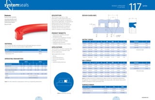 systemseals.com | 9505 Midwest Avenue, Cleveland, OH 44125 | 440.735.0200
DESCRIPTION
The 117 Series U-cup seal is a high-
performance, double-lipped seal for use
as a primary seal, typically in moderate to
high-pressure applications. Its asymmetrical
design ensures that the seal lip forces
are optimized for every cross section and
diameter. Manufactured in a variety of
materials and sizes from 6mm up to 2
meters in standard or custom diameters.
PRODUCT BENEFITS
• High pressure capability and wide
temperature range
• Excellent fluid compatibility including
water-based fluids (H-PU)
• Exceptional abrasion resistance
• Highly extrusion resistant
• Available in diameters up to 2 meters
APPLICATIONS
The 117 Series U-cup seal is typically used
as a primary seal in moderate to high-
pressure applications.
Typical applications include:
• Mining
• Agricultural Hydraulics
• Construction Equipment
• Presses
• Injection Molding Machines
MATERIAL
The 117 Series rod seal is manufactured from high-grade hydrolysis-resistant
polyurethane. The series is also available in NBR and FPM.
Material Code
Polyurethane H-PU (shown in photo) MPO3
Polyurethane TPU MP50
OPERATING PARAMETERS
MPO3 MP50
Temperature ºC ºF ºC ºF
hydraulic oil -20…+115 -5…+240 -30…+110 -20…+230
water oil emulsions (HFA) +5…+55 +40…+130 +5…+50 +40…+120
water-glycol fluids (HFC) -20…+55 -5….+130 -30…+40 -20…+100
polyol esters (HFD) - - - -
water +5…+55 +40…+130 +5…+50 +40…+120
speed 0.5 m/s (1.6 ft/sec)
pressure ≤400 bar (6000psi)
Note: for other materials or fluids please contact our engineering department.
Above: Installation Drawing
Features:
Premium wear resistance
Secondary lip adds to seal
performance and acts as a
contamination barrier
Easy to install
117seriesDOUBLE-LIPPED ROD
U-CUP SEAL
cross-section of seal installation drawing icon
systemseals.com | 9505 Midwest Avenue, Cleveland, OH 44125 | 440.735.0200
METRIC SERIES
B L +0.2
H ØD ØD1 R C
Series 1 4.00 mm 6.30 5.70 d + 8.00 d + E 0.40 2.50
Series 2 4.00 mm 9.00 8.10 d + 8.00 d + E 0.40 2.50
Series 3 4.00 mm 11.00 9.90 d + 8.00 d + E 0.40 2.50
Series 4 5.00 mm 8.00 7.20 d + 10.00 d + E 0.40 4.00
Series 5 5.00 mm 11.00 9.90 d + 10.00 d + E 0.40 4.00
Series 6 7.50 mm 12.50 11.30 d + 15.00 d + E 0.40 5.00
Series 7 10.00 mm 16.00 14.40 d + 20.00 d + E 0.40 6.00
Series 8 15.00 mm 19.00 17.00 d + 30.00 d + E 0.40 7.50
INCH SERIES
B L +0.008
H ØD ØD1 R C
Series 1 0.250 in 0.413 0.375 d + 0.500 d + E 0.016 0.195
Series 2 0.375 in 0.619 0.563 d + 0.750 d + E 0.016 0.195
Series 3 0.500 in 0.825 0.750 d + 1.000 d + E 0.016 0.250
Series 4 0.563 in 0.928 0.844 d + 1.125 d + E 0.016 0.295
Series 5 0.625 in 1.031 0.938 d + 1.250 d + E 0.016 0.295
Series 6 0.750 in 1.238 1.125 d + 1.500 d + E 0.016 0.400
Series 7 1.000 in 1.650 1.500 d + 2.000 d + E 0.016 0.500
Note: for higher pressures or temperatures, please consult our engineering department
for guidance. For a complete list of available sizes please refer to the System Seals online
product catalogue at www.systemseals.com.
SURFACE FINISH
Surface roughness Ra Rt RMS
Sliding surface ≤0.3 µm ≤3 µm 8 RMS
Surface of groove I.D. ≤1.8 µm ≤10 µm 64 RMS
Sides of groove ≤3 µm ≤16 µm 125 RMS
Pressure E
≤100 bar 0.50
≤250 bar 0.35
≤400 bar 0.25
Extrusion Gaps
Pressure E
≤1450 psi 0.020
≤3625 psi 0.015
≤6000 psi 0.010
Extrusion Gaps
DESIGN GUIDELINES
117series
L
R
C x 300
rounded &
burr free
B
E/2
Ødf8
ØD1H9
ØDH8
H
DOUBLE-LIPPED ROD
U-CUP SEAL
18 19 systemseals.com
 