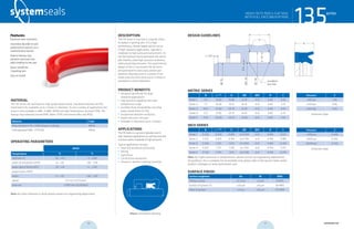 systemseals.com | 9505 Midwest Avenue, Cleveland, OH 44125 | 440.735.0200
DESCRIPTION
The 135 Series U-cup seal is a popular choice
to replace V-packing sets. It is a high-
performance, double-lipped seal for use as
in high-clearance applications, typically in
moderate to high-pressure environments. Its
full-face backup ring encapsulates the seal to
add stability under high-pressure conditions,
while preventing extrusion. The asymmetrical
design of the U-cup ensures the lip forces
are optimized for every cross section and
diameter. Manufactured in a variety of ma-
terials and sizes from 6mm up to 2 meters in
standard or custom diameters.
PRODUCT BENEFITS
• Designed specifically for large
clearance applications
• High pressure capability and wide
temperature range
• Excellent fluid compatibility including
water-based fluids (H-PU)
• Exceptional abrasion resistance
• Highly extrusion resistant
• Available in diameters up to 2 meters
APPLICATIONS
The135SeriesU-cupsealistypicallyusedin
high-clearanceapplicationsasaprimarysealand
functionswellinmoderatetohighpressures.
Typical applications include:
• Steel and aluminum processing
• Mining
• Agriculture
• Construction equipment
• Presses & injection molding machines
MATERIAL
The 135 Series rod seal features high-grade polyurethane. Standard materials are P03
machined H-PU, available up to 2 meters in diameter. To suit a variety of applications the
series is also available in NBR, H-NBR, EPDM and high temperature-resistant FPM. The
backup ring materials include POM, Nylon, PTFE with bronze filler and PEEK.
Material Code
Polyurethane H-PU / POM (shown in photo) MP30
Hydrogenated NBR, PTFE/Bz MN32
OPERATING PARAMETERS
MP30
Temperature ºC ºF
hydraulic oil -20…+115 -5…+240
water oil emulsions (HFA) +5…+55 +40…+130
water-glycol fluids (HFC) -20…+55 -5….+130
polyol esters (HFD) - -
water +5…+55 +40…+130
speed 0.5 m/s (1.6 ft/sec)
pressure ≤1380 bar (20,000psi)
Note: for other materials or fluids please contact our engineering department.
Above: Installation Drawing
Features:
Premium wear resistance
Secondary lip adds to seal
performance and acts as a
contamination barrier
Robust backup ring
prevents extrusion and
adds stability to the seal
Direct retrofit for
V-packing sets
Easy to install
cross-section of seal installation drawing icon
135seriesHEAVY DUTY ROD U-CUP SEAL
WITH FULL FACE BACKUP RING
systemseals.com | 9505 Midwest Avenue, Cleveland, OH 44125 | 440.735.0200
DESIGN GUIDELINES
135series
H
L
R
C x 300
rounded &
burr free
B
E/2
Ødf8
ØD1H9
ØDH8
HEAVY DUTY ROD U-CUP SEAL
WITH FULL FACE BACKUP RING
METRIC SERIES
B L +0.20
H ØD ØD1 R C
Series 1 5.0 12.00 10.80 d+10 d+E 0.40 2.50
Series 2 7.5 16.00 14.75 d+15 d+E 0.40 3.75
Series 3 10.0 22.00 20.75 d+20 d+E 0.40 5.00
Series 4 12.5 27.00 25.75 d+25 d+E 0.40 6.25
Series 5 15.0 35.00 33.75 d+30 d+E 0.40 7.50
INCH SERIES
B L +0.008
H ØD ØD1 R C
Series 1 0.250 0.550 0.495 d+0.500 d+E 0.016 0.125
Series 2 0.375 0.825 0.743 d+0.750 d+E 0.016 0.188
Series 3 0.500 1.125 1.013 d+1.000 d+E 0.016 0.250
Series 4 0.625 1.375 1.238 d+1.250 d+E 0.016 0.313
Series 5 0.750 1.750 1.575 d+1.500 d+E 0.016 0.375
Note: for higher pressures or temperatures, please consult our engineering department
for guidance. For a complete list of available sizes please refer to the System Seals online
product catalogue at www.systemseals.com.
SURFACE FINISH
Surface roughness Ra Rt RMS
Sliding surface ≤0.3 µm ≤3 µm 8 RMS
Surface of groove I.D. ≤1.8 µm ≤10 µm 64 RMS
Sides of groove ≤3 µm ≤16 µm 125 RMS
Pressure E
≤100 bar 1.00
≤250 bar 0.85
≤400 bar 0.70
Extrusion Gaps
Pressure E
≤1450 psi 0.040
≤3625 psi 0.035
≤6000 psi 0.030
Extrusion Gaps
20 21 systemseals.com
 