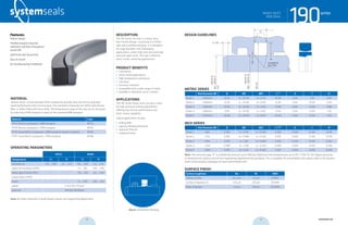systemseals.com | 9505 Midwest Avenue, Cleveland, OH 44125 | 440.735.0200
DESCRIPTION
The 190 Series rod seal is a heavy-duty,
low-friction design, consisting of a Teflon
seal and a profiled energizer. It is designed
for large diameter and challenging
applications, where high pressure and large
extrusion gaps exist. The seal is ideal for
short-stroke, dithering applications.
PRODUCT BENEFITS
• Low friction
• Short-stroke applications
• High-temperature resistance
• Low wear
• Extrusion resistant
• Compatible with a wide range of media
• Available in diameters up to 2 meters.
APPLICATIONS
The 190 Series heavy-duty rod seal is ideal
for high-pressure sealing applications,
offering low-friction performance and
short-stroke capability.
Typical applications include:
• Rolling Mills
• Injection Molding Machines
• Hydraulic Presses
• Forging Presses
MATERIAL
System Seals’ custom blended Teflon compounds provide ultra-low friction and high-
speed performance with minimal wear. The standard compounds are Teflon with Bronze
filler, or Teflon filled with Glass-Moly. The temperature range of the seal can be increased
by selecting a FPM energizer in place of the standard NBR energizer.
Material Code
PTFE-Bronze compound + NBR energizer MT23
PTFE-Bronze compound + FPM energizer MT26
PTFE-Glass/MoS2 compound + NBR energizer (shown in photo) MT83
PTFE-Glass/MoS2 compound + FPM energizer MT86
OPERATING PARAMETERS
MT23 MT83
Temperature ºC ºF ºC ºF
hydraulic oil -30... +100 -22... +212 -30... +100 -22... +212
water oil emulsions (HFA) - - +5... +60 +40... +140
water-glycol fluids (HFC) - - -30... +60 -22... +140
polyol esters (HFD) - - - -
water - - -5... +100 +40... +212
speed 5 m/s (16.5 ft/sec)
pressure 400 bar (6000psi)
Note: for other materials or fluids please contact our engineering department.
Above: Installation Drawing
Features:
Robust design
Profiled energizer ring that
maintains seal force throughout
service life
Optimized seal-lip position
Easy to install
No twisting during installation
190seriesHEAVY DUTY
ROD SEAL
cross-section of seal installation drawing icon
systemseals.com | 9505 Midwest Avenue, Cleveland, OH 44125 | 440.735.0200
METRIC SERIES
Rod Diameter ØD B ØD ØD1 L+0.2
E C R
Series 1 <200mm 10.00 d + 20.00 d + 0.50 10.00 0.50 7.50 0.40
Series 2 <300mm 12.50 d + 25.00 d + 0.60 12.50 0.60 10.00 0.40
Series 3 <450mm 15.00 d + 30.00 d + 0.60 15.00 0.60 12.00 0.80
Series 4 <685mm 17.50 d + 35.00 d + 0.60 17.50 0.60 12.00 1.20
Series 5 <1270mm 20.00 d + 40.00 d + 0.60 20.00 0.60 12.00 1.20
INCH SERIES
Rod Diameter ØD B ØD ØD1 L+0.008
E C R
Series 1 <8in 0.394 d + 0.787 d + 0.020 0.394 0.020 0.300 0.016
Series 2 <12in 0.492 d + 0.984 d + 0.024 0.492 0.024 0.390 0.016
Series 3 <18in 0.591 d + 1.181 d + 0.024 0.591 0.024 0.470 0.032
Series 4 <27in 0.689 d + 1.378 d + 0.024 0.689 0.024 0.470 0.050
Series 5 <50in 0.787 d + 1.575 d + 0.024 0.787 0.024 0.470 0.050
Note: The extrusion gap “E” is suitable for pressure up to 400 bar (6000 psi) and temperatures up to 80° C (176° F). For higher pressures
or temperatures, please consult our engineering department for guidance. For a complete list of available sizes please refer to the System
Seals online product catalogue at www.systemseals.com.
SURFACE FINISH
Surface roughness Ra Rt RMS
Sliding surface ≤0.3 µm ≤3 µm 8 RMS
Surface of groove I.D. ≤1.8 µm ≤10 µm 64 RMS
Sides of groove ≤3 µm ≤16 µm 125 RMS
DESIGN GUIDELINES
190series
C x 20o
E/2
L
R
B
rounded &
burr free
Ød
rod
≤Ø500f8
>Ø500f7
ØD1
ØDH8
≤Ø500H9
>Ø500H8
HEAVY DUTY
ROD SEAL
22 23 systemseals.com
 