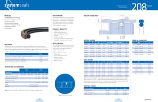 systemseals.com | 9505 Midwest Avenue, Cleveland, OH 44125 | 440.735.0200
DESCRIPTION
The 208 Series standard-duty piston seal is
a low-friction design, consisting of a Teflon
seal and an O-ring energizer. It is designed
for double-acting cylinders in challenging
applications, where low friction and high
wear resistance are needed.
PRODUCT BENEFITS
• Low friction
• Double-acting applications
• High-temperature resistance
• Low wear
• Extrusion resistant
• Compatible with a wide range of media
• Available in diameters up to 2 meters.
APPLICATIONS
The 208 Series standard-duty piston seal is
ideal for high-pressure sealing applications,
offering low-friction performance and
double-acting operation.
Typical applications include:
• Rolling Mills
• Injection Molding Machines
• Hydraulic Presses
• Agricultural Hydraulics
• Mobile Hydraulics
MATERIAL
System Seals’ custom blended Teflon compounds provide ultra-low friction and high-
speed performance with minimal wear. The standard compounds are Teflon with Bronze
filler, or Teflon filled with Glass-Moly. The temperature range of the seal can be increased
by selecting an FPM energizer in place of the standard NBR energizer.
Material Code
PTFE-Bronze compound + NBR o-ring (shown in photo) MT23
PTFE-Bronze compound + FPM o-ring MT26
PTFE-Glass/MoS2 compound + NBR o-ring MT83
PTFE-Glass/MoS2 compound + FPM o-ring MT86
OPERATING PARAMETERS
MT23 MT83
Temperature ºC ºF ºC ºF
hydraulic oil -30... +100 -22... +212 -30... +100 -22... +212
water oil emulsions (HFA) - - +5... +60 +40... +140
water-glycol fluids (HFC) - - -30... +60 -22... +140
polyol esters (HFD) - - - -
water - - -5... +100 +40... +212
speed 5 m/s (16.5 ft/sec)
pressure 400 bar (6000psi)
Note: for other materials or fluids please contact our engineering department.
Above: Installation Drawing
Features:
O-Ring Energizer that maintains
seal force throughout service life
Double-acting design
Side notches ensure pressure
exposure to the energizer during
rapid pressure changes
Easy to install
208seriesSTANDARD DUTY
PISTON SEAL
cross-section of seal installation drawing icon
systemseals.com | 9505 Midwest Avenue, Cleveland, OH 44125 | 440.735.0200
METRIC SERIES
B Ød L+0.2
Ød1 <200bar Ød1 <400bar R
Series 1 2.45 mm D - 4.90 2.20 D - 0.40 D - 0.30 0.30
Series 2 3.75 mm D - 7.50 8.10 D - 0.50 D - 0.30 0.51
Series 3 5.50 mm D - 11.00 4.20 D - 0.50 D - 0.40 0.81
Series 4 7.75 mm D - 15.50 6.30 D - 0.50 D - 0.40 1.27
Series 5 10.50 mm D - 21.00 8.10 D - 0.60 D - 0.50 2.03
Series 6 12.25 mm D - 24.50 8.10 D - 0.60 D - 0.50 2.03
Series 7 14.00 mm D - 28.00 9.50 D - 0.60 D - 0.50 2.03
INCH SERIES
B Ød L+0.008”
Ød1 <3000psi Ød1 <6000psi R
Series 1 0.096 in D - 0.192 0.086 D - 0.016 D - 0.012 0.012
Series 2 0.148 in D - 0.296 0.126 D - 0.020 D - 0.012 0.020
Series 3 0.216 in D - 0.432 0.165 D - 0.020 D - 0.016 0.032
Series 4 0.305 in D - 0.610 0.248 D - 0.020 D - 0.016 0.050
Series 5 0.413 in D - 0.826 0.319 D - 0.024 D - 0.020 0.080
Series 6 0.482 in D - 0.964 0.319 D - 0.024 D - 0.020 0.080
Series 7 0.551 in D - 1.102 0.374 D - 0.024 D - 0.020 0.080
Note: The extrusion gap “E” is suitable for pressure up to 400bar (6000 psi) and tempera-
tures up to 80° C (176° F). For higher pressures or temperatures, please consult our engi-
neering department for guidance. For a complete list of available sizes please refer to the
System Seals online product catalogue at www.systemseals.com.
SURFACE FINISH
Surface roughness Ra Rt RMS
Sliding surface ≤0.3 µm ≤3 µm 8 RMS
Surface of groove I.D. ≤1.8 µm ≤10 µm 64 RMS
Sides of groove ≤3 µm ≤16 µm 125 RMS
DESIGN GUIDELINES
Ødh8
ØDH8
Bore
Ød1h9
2places
L
R
rounded &
burr free
C
20°
B
STANDARD DUTY
PISTON SEAL
208series
Ød C
≤40mm 4.00
40mm < 80mm 6.00
80mm < 133mm 8.00
133mm < 330mm 10.00
330mm < 670mm 12.00
670mm < 950mm 14.00
Ød C
<1.5 in 0.160
1.5 in < 3.0 in 0.240
3.0 in < 5.25 in 0.320
5.25 in < 13.0 in 0.400
13.0 in < 26.0 in 0.500
26.0 in < 37.5 in 0.550
LEAD-IN CHAMFERS
24 25 systemseals.com
 
