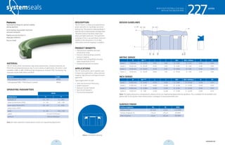 systemseals.com | 9505 Midwest Avenue, Cleveland, OH 44125 | 440.735.0200
DESCRIPTION
The 227 Series is a heavy duty polyurethane
piston seal with a U-cup design and active
backup ring. This pressure-relieving design is
ideal for back-to-back tandem arrangements.
The active backup ring allows larger clear-
ances and higher pressures. The asymmetri-
cal design of the U-cup seal allows maximum
stability in the seal groove. It is an ideal
choice when pressure trapping is a problem.
PRODUCT BENEFITS
• High pressure capability and wide
temperature range
• Pressure-relieving design prevents
pressure trapping
• Excellent fluid compatibility including
water-based fluids (H-PU)
• Exceptional abrasion resistance
APPLICATIONS
The 227 Series piston seal is typically used
in heavy-duty applications, where pressure
trapping, high pressure and large extrusion
gaps exist.
Typical applications include:
• Steel and Aluminum Processing
• Mobile Hydraulics
• Hydraulic Cylinder Rebuild
• Agricultural Hydraulics
• Construction Equipment
MATERIAL
The 227 Series piston seal features high-grade polyurethane. Standard materials are
P03 H-PU and polyacetal backup ring. To suit a variety of applications, the series is also
available in NBR, H-NBR, EPDM and high temperature-resistant FPM. The backup ring
materials include POM, Nylon and PEEK.
Material Code
Polyurethane H-PU / POM MP30
Hydrogenated NBR / POM (shown in photo) MN30
OPERATING PARAMETERS
MP30 MP30
Temperature ºC ºF
hydraulic oil -20…+115 -5…+240
water oil emulsions (HFA) +5…+55 +40…+130
water-glycol fluids (HFC) -20…+55 -5….+130
polyol esters (HFD) - -
water +5…+55 +40…+130
speed 0.5 m/s (1.6 ft/sec)
pressure 400 bar (6000psi)
Note: for other materials or fluids please contact our engineering department.
Above: Installation Drawing
Features:
Asymmetrical design for optimal stability
during operation
Active backup ring provides maximum
extrusion resistance
Highly extrusion resistant in
large gap conditions
Easy to install
series
cross-section of seal installation drawing icon
227HEAVY DUTY PISTON U-CUP SEAL
WITH ACTIVE BACKUP RING
systemseals.com | 9505 Midwest Avenue, Cleveland, OH 44125 | 440.735.0200
METRIC SERIES
B Ød+0.20
L C Ød1 Ød2 <400bar R R1
Series 1 7.50 mm D - 15.00 9.50 4.00 D - 5.00 D - 0.70 0.40 4.00
Series 2 10.00 mm D - 20.00 12.50 5.00 D - 6.00 D - 1.00 0.40 4.00
Series 3 12.50 mm D - 25.00 15.50 6.50 D - 8.00 D - 1.00 0.40 4.00
Series 4 15.00 mm D - 30.00 18.60 7.50 D - 10.00 D - 1.00 0.40 4.00
INCH SERIES
B Ød+0.008”
L C Ød1 Ød2 <6000psi R R1
Series 1 0.295 mm D - 0.591 0.375 0.160 D - 0.197 D - 0.028 0.016 0.157
Series 2 0.394 mm D - 0.787 0.490 0.200 D - 0.236 D - 0.039 0.016 0.157
Series 3 0.492 mm D - 0.984 0.610 0.250 D - 0.315 D - 0.039 0.016 0.157
Series 4 0.591 mm D - 1.181 0.730 0.300 D - 0.394 D - 0.039 0.016 0.157
Note: For higher pressures or temperatures, please consult our engineering department for guidance. For a complete list of available sizes
please refer to the System Seals online product catalogue at www.systemseals.com.
SURFACE FINISH
Surface roughness Ra Rt RMS
Sliding surface ≤0.3 µm ≤3 µm 6-12 RMS
Surface of groove I.D. ≤1.8 µm ≤10 µm 64 RMS
Sides of groove ≤3 µm ≤16 µm 125 RMS
DESIGN GUIDELINES
Ød1
Ød
Ød2
ØD
R1
R
R1
C x 200
L
Bore
series
227HEAVY DUTY PISTON U-CUP SEAL
WITH ACTIVE BACKUP RING
26 27 systemseals.com
 
