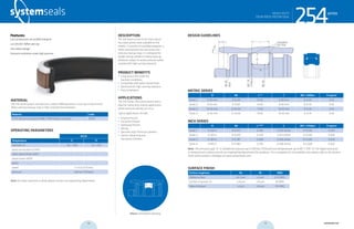 systemseals.com | 9505 Midwest Avenue, Cleveland, OH 44125 | 440.735.0200
DESCRIPTION
The 254 Series is one of the most robust
four-piece piston seals available on the
market. It consists of a profiled energizer, a
Teflon seal element and two active anti-
extrusion backup rings. It is designed for
double-acting cylinders in heavy-duty ap-
plications subject to severe pressure spikes
coupled with high running clearance.
PRODUCT BENEFITS
• Long service life under the
harshest conditions
• Compatible with water-based fluids
• Optimized for high running clearance
• Easy installation
APPLICATIONS
The 254 Series, four-piece piston seal is
ideal for heavy duty sealing applications
where pressure spiking can occur.
Typical applications include:
• Forging Presses
• Extrusion Presses
• Stamping Presses
• Mining
• Specialty High-Pressure Cylinders
• Various Advancing and
Secondary Cylinders
MATERIAL
The 254 Series piston seal features a robust NBR elastomer, a seal cap in low-friction
Teflon and two backup rings in high-strength thermoplastic.
Material Code
PTFE-Bronze compound /NBR / POM (shown in photo) MT24
OPERATING PARAMETERS
MT24
Temperature ºC ºF
hydraulic oil -30…+100 -22…+212
water oil emulsions (HFA) - -
water-glycol fluids (HFC) - -
polyol esters (HFD) - -
water - -
speed 1.5 m/s (5 ft/sec)
pressure 500 bar (7250psi)
Note: for other materials or fluids please contact our engineering department.
Above: Installation Drawing
Features:
Low compression set profiled energizer
Low friction Teflon seal cap
Very robust design
Extrusion resistance under high pressure
series
cross-section of seal installation drawing icon
254HEAVY-DUTY,
FOUR-PIECE PISTON SEAL
systemseals.com | 9505 Midwest Avenue, Cleveland, OH 44125 | 440.735.0200
METRIC SERIES
B Ød L+0.2
C Ød1 <500bar R typical
Series 1 6.00 mm D-12.00 10.00 6.00 mm D-0.40 0.50
Series 2 8.50 mm D-17.00 14.00 8.00 mm D-0.50 0.50
Series 3 10.00 mm D-20.00 17.50 10.50 mm D-0.50 0.50
Series 4 12.50 mm D-25.00 19.00 10.50 mm D-0.70 0.50
INCH SERIES
B Ød L+0.008”
C Ød1 <7250psi R typical
Series 1 0.236 in D-0.472 0.395 0.250 inches D-0.016 0.020
Series 2 0.335 in D-0.670 0.550 0.313 inches D-0.020 0.020
Series 3 0.393 in D-0.787 0.688 0.438 inches D-0.020 0.020
Series 4 0.492 in D-0.984 0.750 0.438 inches D-0.028 0.020
Note: The extrusion gap “E” is suitable for pressure up to 500 bar (7250 psi) and temperatures up to 80° C (176° F). For higher pressures
or temperatures, please consult our engineering department for guidance. For a complete list of available sizes please refer to the System
Seals online product catalogue at www.systemseals.com.
SURFACE FINISH
Surface roughness Ra Rt RMS
Sliding surface ≤0.3 µm ≤3 µm 6-12 RMS
Surface of groove I.D. ≤1.8 µm ≤10 µm 64 RMS
Sides of groove ≤3 µm ≤16 µm 125 RMS
DESIGN GUIDELINES
20
0
L rounded &
burr free
C
R
B
8HDØ
9h1dØ
8hdØ
secalP2
eroB
series
254HEAVY-DUTY,
FOUR-PIECE PISTON SEAL
28 29 systemseals.com
 