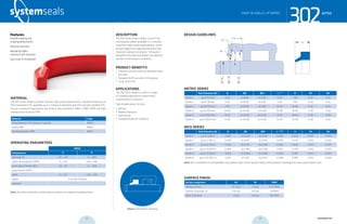 systemseals.com | 9505 Midwest Avenue, Cleveland, OH 44125 | 440.735.0200
DESCRIPTION
The 302 Series Snap-In Wiper is one of the
most popular wipers available. It is manufac-
tured from high-quality polyurethane, which
ensures aggressive wiping performance and
maximum abrasion resistance. The wiper is
designed to exclude and protect the hydraulic
cylinder in the harshest conditions.
PRODUCT BENEFITS
• Prevents pressure build up between wiper
and seal
• Designed to fit securely in the groove
• Long service life
APPLICATIONS
The 302 Series Wiper is used in a range
of standard applications where heavy
contamination is present.
Typical applications include:
• Mining
• Mobile Hydraulics
• Agricultural
• Standard Hydraulic Cylinders
MATERIAL
The 302 Series Single Lip Wiper features high-grade polyurethane. Standard materials are
P03 machined H-PU, available up to 2 meters in diameter, and P50 injection-molded TPU.
To suit a variety of applications the series is also available in NBR, H-NBR, EPDM and high
temperature-resistant FPM.
Material Code
Polyurethane H-PU (shown in photo) MPO3
Nitrile NBR MN01
Fluoroelastomer FPM MF01
OPERATING PARAMETERS
MP03
Temperature ºC ºF
hydraulic oil -20…+115 -5…+240
water oil emulsions (HFA) +5…+55 +40…+130
water-glycol fluids (HFC) -20…+55 -5….+130
polyol esters (HFD) - -
water +5…+55 +40…+130
speed 2 m/s (6.5 ft/sec)
pressure -
Note: for other materials or fluids please contact our engineering department.
Above: Installation Drawing
Features:
Excellent wiping and
scraping performance
Abrasion resistant
Beveled lip offers
maximum dirt exclusion
Easy snap-in installation
302seriesSNAP-IN SINGLE LIP WIPER
cross-section of seal installation drawing icon
systemseals.com | 9505 Midwest Avenue, Cleveland, OH 44125 | 440.735.0200
METRIC SERIES
Rod Diameter Ød B ØD ØD1 L +0.2
H R1 R2
Series 1 up to 40 mm 4.30 d+8.60 d+3.00 5.30 7.00 0.30 0.50
Series 2 up to 70 mm 5.30 d+10.60 d+3.00 5.30 7.00 0.30 0.50
Series 3 up to 175 mm 7.50 d+15.00 d+7.60 10.20 16.00 0.30 0.50
Series 4 up to 250 mm 10.00 d+20.00 d+10.00 10.20 18.00 0.30 0.50
Series 5 up to 350 mm 12.50 d+25.00 d+12.60 12.70 20.00 0.30 0.50
Series 6 up to 1000 mm 15.00 d+30.00 d+15.00 15.20 25.00 0.30 0.50
INCH SERIES
Rod Diameter Ød B ØD ØD1 L +0.008
H R1 R2
Series 1 up to 1.625 in 0.169 d+0.339 d+0.118 0.209 0.276 0.012 0.020
Series 2 up to 2.750 in 0.209 d+0.417 d+0.118 0.209 0.276 0.012 0.020
Series 3 up to 6.750 in 0.295 d+0.591 d+0.299 0.402 0.630 0.012 0.020
Series 4 up to 10.000 in 0.394 d+0.787 d+0.394 0.402 0.709 0.012 0.020
Series 5 up to 13.750 in 0.492 d+0.984 d+0.496 0.500 0.787 0.012 0.020
Series 6 up to 40.000 in 0.591 d+1.181 d+0.591 0.598 0.984 0.012 0.020
Note: for a complete list of available sizes please refer to the System Seals online product catalogue at www.systemseals.com.
SURFACE FINISH
Surface roughness Ra Rt RMS
Sliding surface ≤0.3 µm ≤3 µm 6-12 RMS
Surface of groove I.D. ≤1.8 µm ≤10 µm 64 RMS
Sides of groove ≤3 µm ≤16 µm 125 RMS
DESIGN GUIDELINES
L
R1
R2
B
H
ØDH8
ØD1H9
Ødf8
302seriesSNAP-IN SINGLE LIP WIPER
32 33 systemseals.com
 