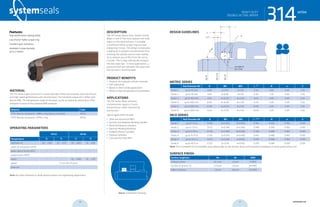 systemseals.com | 9505 Midwest Avenue, Cleveland, OH 44125 | 440.735.0200
DESCRIPTION
The 314 Series Heavy-Duty, Double-Acting
Wiper is one of the most popular mill-duty
wipers in the steel industry. It includes
a reinforced Teflon scraper ring and two
energizing O-rings. The design incorporates
a wiping lip to prevent contamination from
entering the cylinder and an inner sealing
lip to remove any oil film from the rod as
it cycles. The O-rings individually energize
the two wiper lips. In most applications, a
pressure relief port between the wiper and
the rod seal is recommended.
PRODUCT BENEFITS
• Protects the hydraulic cylinder internals
• Self-lubricating
• Works in short stroke applications
• Works in high-temperature environments
APPLICATIONS
The 314 Series Wiper prevents
contamination ingress in harsh
environments, while maintaining
low friction.
Typical applications include:
• Steel and Aluminum Mills
• Positive and Negative Bending Cylinder
• Work Roll Balance Cylinders
• Injection Molding Machines
• Pullback/Return Cylinders
• Traverse Cylinders
• Cold and Hot Strip Mills
MATERIAL
The 314 Series wiper consists of a custom-blended Teflon that provides ultra-low friction
and high-speed performance with minimal wear. The standard compound is Teflon with
Bronze filler. The temperature range of the wiper can be increased by selecting an FPM
energizer in place of the standard NBR energizer.
Material Code
PTFE-Bronze compound + NBR o-ring (shown in photo) MT23
PTFE-Bronze compound + FPM o-ring MT26
OPERATING PARAMETERS
MT23 MT26
Temperature ºC ºF ºC ºF
hydraulic oil -30... +100 -22... +212 -10... +200 -15... +392
water oil emulsions (HFA) - - - -
water-glycol fluids (HFC) - - - -
polyol esters (HFD) - - - -
water - - -10... +200 -15... +392
speed 5 m/s (16.5 ft/sec)
pressure -
Note: for other materials or fluids please contact our engineering department.
Above: Installation Drawing
Features:
High-performance wiping ability
Low-friction Teflon scraper ring
Excellent wear resistance
Available in large diameter
up to 2 meters
314seriesHEAVY DUTY
DOUBLE-ACTING WIPER
cross-section of seal installation drawing icon
systemseals.com | 9505 Midwest Avenue, Cleveland, OH 44125 | 440.735.0200
METRIC SERIES
Rod Diameter Ød B ØD ØD1 L +0.2
R n S
Series 1 up to 45 mm 3.80 d+7.60 d+1.00 4.20 0.40 4.00 2.50
Series 2 up to 70 mm 4.40 d+8.80 d+1.50 6.30 1.20 4.00 2.50
Series 3 up to 140 mm 6.10 d+12.20 d+2.00 8.10 2.00 4.00 2.50
Series 4 up to 400 mm 8.00 d+16.00 d+2.00 11.50 2.00 4.00 2.50
Series 5 up to 650 mm 12.00 d+24.00 d+2.50 15.50 2.00 4.00 2.50
Series 6 up to 1000 mm 13.65 d+27.30 d+2.50 18.00 2.00 5.00 2.50
INCH SERIES
Rod Diameter Ød B ØD ØD1 L +0.008
R n S
Series 1 up to 1.75 in 0.150 d+0.300 d+0.040 0.165 0.015 0.160 0.100
Series 2 up to 2.75 in 0.173 d+0.346 d+0.060 0.248 0.050 0.160 0.100
Series 3 up to 5.50 in 0.240 d+0.480 d+0.080 0.319 0.080 0.160 0.100
Series 4 up to 15.75 in 0.315 d+0.630 d+0.080 0.453 0.080 0.160 0.100
Series 5 up to 25.5 in 0.472 d+0.944 d+0.100 0.610 0.080 0.160 0.100
Series 6 up to 40.0 in 0.537 d+1.074 d+0.100 0.709 0.080 0.200 0.100
Note: For a complete list of available sizes please refer to the System Seals online product catalogue at www.systemseals.com.
SURFACE FINISH
Surface roughness Ra Rt RMS
Sliding surface ≤0.3 µm ≤3 µm 8 RMS
Surface of groove I.D. ≤1.8 µm ≤10 µm 64 RMS
Sides of groove ≤3 µm ≤16 µm 125 RMS
DESIGN GUIDELINES
n/2
45o
n
L
R
B
Ødf8
ØDH9
ØD1H10
rounded &
burr free
S
HEAVY DUTY
DOUBLE-ACTING WIPER
314series
36 37 systemseals.com
 