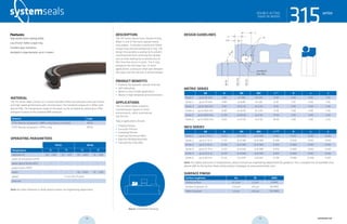 systemseals.com | 9505 Midwest Avenue, Cleveland, OH 44125 | 440.735.0200
DESCRIPTION
The 315 Series Heavy-Duty, Double-Acting
Wiper is one of the most popular heavy-
duty wipers. It includes a reinforced Teflon
scraper ring and one energizing O-ring. The
design incorporates a wiping lip to prevent
contamination from entering the cylinder
and an inner sealing lip to remove any oil
film from the rod as it cycles. The O-ring
energizes the two wiper lips. In most
applications, a pressure relief port between
the wiper and the rod seal is recommended.
PRODUCT BENEFITS
• Protects the hydraulic cylinder internals
• Self-lubricating
• Works in short stroke applications
• Works in high-temperature environments
APPLICATIONS
The 315 Series Wiper prevents
contamination ingress in harsh
environments, while maintaining
low friction.
Typical applications include:
• Forging Presses
• Extrusion Presses
• Stamping Presses
• Steel and Aluminum Mills
• Injection Molding Machines
• Cold and Hot Strip Mills
MATERIAL
The 315 Series wiper consists of a custom-blended Teflon that provides ultra-low friction
and high-speed performance with minimal wear. The standard compound is Teflon with
Bronze filler. The temperature range of the wiper can be increased by selecting an FPM
energizer in place of the standard NBR energizer.
Material Code
PTFE-Bronze compound + NBR o-ring (shown in photo) MT23
PTFE-Bronze compound + FPM o-ring MT26
OPERATING PARAMETERS
MT23 MT26
Temperature ºC ºF ºC ºF
hydraulic oil -30... +100 -22... +212 -10... +200 -15... +392
water oil emulsions (HFA) - - - -
water-glycol fluids (HFC) - - - -
polyol esters (HFD) - - - -
water - - -10... +200 -15... +392
speed 5 m/s (16.5 ft/sec)
pressure -
Note: for other materials or fluids please contact our engineering department.
Above: Installation Drawing
Features:
High-performance wiping ability
Low-friction Teflon scraper ring
Excellent wear resistance
Available in large diameter up to 2 meters
315seriesDOUBLE-ACTING
SNAP-IN WIPER
cross-section of seal installation drawing icon
systemseals.com | 9505 Midwest Avenue, Cleveland, OH 44125 | 440.735.0200
METRIC SERIES
Ød B ØD ØD1 L+0.2
R n S
Series 1 up to 45 mm 3.80 d+7.60 d+1.00 4.20 0.40 4.00 2.50
Series 2 up to 70 mm 4.40 d+8.80 d+1.50 6.30 1.20 4.00 2.50
Series 3 up to 140 mm 6.10 d+12.20 d+2.00 8.10 2.00 4.00 2.50
Series 4 up to 400 mm 8.00 d+16.00 d+2.00 11.50 2.00 4.00 2.50
Series 5 up to 650 mm 12.00 d+24.00 d+2.50 15.50 2.00 4.00 2.50
Series 6 up to 1000 mm 13.65 d+27.30 d+2.50 18.00 2.00 5.00 2.50
INCH SERIES
Ød B ØD ØD1 L+0.008
R n S
Series 1 up to 1.75 in 0.150 d+0.300 d+0.040 0.165 0.015 0.160 0.100
Series 2 up to 2.75 in 0.173 d+0.346 d+0.060 0.248 0.050 0.160 0.100
Series 3 up to 5.50 in 0.240 d+0.480 d+0.080 0.319 0.080 0.160 0.100
Series 4 up to 15.75 in 0.315 d+0.630 d+0.080 0.453 0.080 0.160 0.100
Series 5 up to 25.5 in 0.472 d+0.944 d+0.100 0.610 0.080 0.160 0.100
Series 6 up to 40.0 in 0.537 d+1.074 d+0.100 0.709 0.080 0.200 0.100
Note: For higher pressures or temperatures, please consult our engineering department for guidance. For a complete list of available sizes
please refer to the System Seals online product catalogue at www.systemseals.com.
SURFACE FINISH
Surface roughness Ra Rt RMS
Sliding surface ≤0.3 µm ≤3 µm 8 RMS
Surface of groove I.D. ≤1.8 µm ≤10 µm 64 RMS
Sides of groove ≤3 µm ≤16 µm 125 RMS
DESIGN GUIDELINES
n/2
45o
n
L
R
B
Ødf8
ØDH9
ØD1H10
rounded &
burr free
S
315seriesDOUBLE-ACTING
SNAP-IN WIPER
38 39 systemseals.com
 