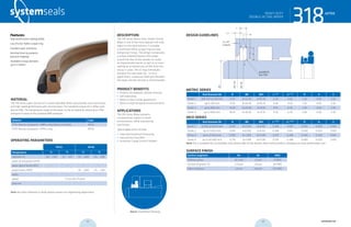 systemseals.com | 9505 Midwest Avenue, Cleveland, OH 44125 | 440.735.0200
DESCRIPTION
The 318 Series Heavy-Duty, Double-Acting
Wiper is one of the most popular mill-duty
wipers in the steel industry. It includes
a reinforced Teflon scraper ring and two
energizing O-rings. The design incorporates
a unique umbrella feature that wraps
around the face of the cylinder to create
an impenetrable barrier as well as an inner
sealing lip to remove any oil film from the
rod as it cycles. The O-rings individually
energize the two wiper lips. In most
applications, a pressure relief port between
the wiper and the rod seal is recommended.
PRODUCT BENEFITS
• Protects the hydraulic cylinder internals
• Self-lubricating
• Works in short stroke applications
• Works in high-temperature environments
APPLICATIONS
The 318 Series Wiper prevents
contamination ingress in harsh
environments, while maintaining
low friction.
Typical applications include:
• Steel and Aluminum Processing
• Cold and Hot Strip Mills
• Automatic Gauge Control Cylinders
MATERIAL
The 318 Series wiper consists of a custom-blended Teflon that provides ultra-low friction
and high-speed performance with minimal wear. The standard compound is Teflon with
Bronze filler. The temperature range of the wiper can be increased by selecting an FPM
energizer in place of the standard NBR energizer.
Material Code
PTFE-Bronze compound + NBR o-ring (shown in photo) MT23
PTFE-Bronze compound + FPM o-ring MT26
OPERATING PARAMETERS
MT23 MT26
Temperature ºC ºF ºC ºF
hydraulic oil -30... +100 -22... +212 -10... +200 +15... +392
water oil emulsions (HFA) - - - -
water-glycol fluids (HFC) - - - -
polyol esters (HFD) - - -10... +200 +15... +392
water - - - -
speed 5 m/s (16.5 ft/sec)
pressure -
Note: for other materials or fluids please contact our engineering department.
Above: Installation Drawing
Features:
High-performance wiping ability
Low-friction Teflon scraper ring
Excellent wear resistance
Notched inner lip prevents
pressure trapping
Available in large diameter
up to 2 meters
HEAVY DUTY
DOUBLE-ACTING WIPER
cross-section of seal installation drawing icon
318series
systemseals.com | 9505 Midwest Avenue, Cleveland, OH 44125 | 440.735.0200
METRIC SERIES
Rod Diameter Ød B ØD ØD1 L+0.20
L1 -0.10
R A S
Series 1 100 mm to 220 mm 11.10 d+22.20 d+10.70 6.30 4.20 1.20 0.50 2.50
Series 2 up to 295 mm 12.10 d+24.20 d+10.70 6.30 4.20 1.20 0.50 2.50
Series 3 up to 600 mm 16.50 d+33.00 d+15.10 8.10 6.30 1.20 0.50 2.50
Series 4 up to 1000 mm 18.25 d+36.50 d+15.10 9.50 6.30 2.00 0.50 2.50
INCH SERIES
Rod Diameter Ød B ØD ØD1 L+0.008
L1 -0.004
R A S
Series 1 4.000 to 8.625 Inch 0.437 d+0.874 d+0.421 0.248 0.165 0.050 0.020 0.100
Series 2 up to 11.625 Inch 0.476 d+0.952 d+0.421 0.248 0.165 0.050 0.020 0.100
Series 3 up to 23.625 Inch 0.650 d+1.300 d+0.595 0.319 0.248 0.050 0.020 0.100
Series 4 up to 40.000 Inch 0.719 d+1.438 d+0.595 0.374 0.248 0.080 0.020 0.100
Note: For a complete list of available sizes please refer to the System Seals online product catalogue at www.systemseals.com.
SURFACE FINISH
Surface roughness Ra Rt RMS
Sliding surface ≤0.3 µm ≤3 µm 8 RMS
Surface of groove I.D. ≤1.8 µm ≤10 µm 64 RMS
Sides of groove ≤3 µm ≤16 µm 125 RMS
DESIGN GUIDELINES
A x 45o
2 places
L1
L
R
Ød
ØDH8
ØD1H8
B
rounded &
burr free
B
S
HEAVY DUTY
DOUBLE-ACTING WIPER
318series
42 43 systemseals.com
 
