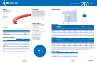 systemseals.com | 9505 Midwest Avenue, Cleveland, OH 44125 | 440.735.0200
DESCRIPTION
The 261 Series is a great replacement for
standard large-diameter O-rings. This heavy
duty static seal has a defined sealing lip
manufactured from high-performance poly-
urethane. The square body profile prevents
rolling in the groove, which is common with
O-rings. The robust qualities of polyure-
thane allow the seal to be used without a
backup ring. It is a substantial upgrade to
the traditional O-Ring and backup ring com-
bination, which has been prone to rolling
installation problems.
PRODUCT BENEFITS
• No twisting or rolling during installation
• Direct retrofit to O-Ring and backup
ring designs
• Extrusion resistant
• Abrasion-resistant polyurethane
APPLICATIONS
The 261 Series is used as the primary static
seal in heavy duty steel and aluminum
applications in severe conditions.
Typical applications include:
• Steel and Aluminum Processing
• Mobile Hydraulics
• Hydraulic Cylinder Rebuild
• Agricultural Hydraulics
• Construction Equipment
MATERIAL
The 261 Series Static Seal features high-grade polyurethane. Standard materials are P03
machined H-PU available up to 2 meters in diameter.
Material Code
Polyurethane H-PU MP03
Nitrile NBR MN01
Fluoroelastomer FPM MF01
OPERATING PARAMETERS
MP03
Temperature ºC ºF
hydraulic oil -20…+115 -5…+240
water oil emulsions (HFA) +5…+55 +40…+130
water-glycol fluids (HFC) -20…+55 -5….+130
polyol esters (HFD) - -
water +5…+55 +40…+130
speed 0.5 m/s (1.6 ft/sec)
pressure ≤1380 bar (20,000psi)
Note: for other materials or fluids please contact our engineering department.
Above: Installation Drawing
Features:
A square profile offers increased
stability in the groove
A defined sealing lip provides
maximum performance
Easy to install
Available inch or
metric sizes
series
cross-section of seal installation drawing icon
261MILL DUTY STATIC SEAL
systemseals.com | 9505 Midwest Avenue, Cleveland, OH 44125 | 440.735.0200
METRIC SERIES
Groove Depth
(B)
Groove Width (L) Radius (R)
Chamfer (C)
261 only +1 backup ring +2 backup rings 261 only with backup ring
B+0.05
L+0.25
L+0.25
L+0.25
R R C
Series 000 1.40 2.40 3.80 5.20 0.30 0.30 2.50
Series 100 2.10 3.60 5.00 6.40 0.30 0.30 3.00
Series 200 2.80 4.80 6.20 7.60 0.60 0.40 3.50
Series 300 4.30 7.10 9.00 10.90 1.00 0.60 5.00
Series 400 5.80 9.50 12.30 15.10 1.00 0.60 5.00
INCH SERIES
Groove Depth
(B)
Groove Width (L) Radius (R)
Chamfer (C)
261 only +1 backup ring +2 backup rings 261 only with backup ring
B+0.002
L+0.010
L+0.010
L+0.010
R R C
Series 000 0.055 0.094 0.150 0.205 0.012 0.012 0.098
Series 100 0.083 0.142 0.197 0.252 0.012 0.012 0.118
Series 200 0.110 0.189 0.244 0.299 0.024 0.016 0.138
Series 300 0.169 0.280 0.354 0.429 0.039 0.024 0.197
Series 400 0.228 0.374 0.484 0.594 0.039 0.024 0.197
Note: For a complete list of available sizes please refer to the System Seals online product catalogue at www.systemseals.com.
SURFACE FINISH
Surface roughness Ra Rt RMS
Sliding surface ≤0.3 µm ≤3 µm 8 RMS
Surface of groove I.D. ≤1.8 µm ≤10 µm 64 RMS
Sides of groove ≤3 µm ≤16 µm 125 RMS
DESIGN GUIDELINES
L
B
ØDH8
Ødh8
R
R
Cx20o
series
261MILL DUTY STATIC SEAL
46 47 systemseals.com
 