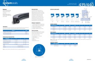 systemseals.com | 9505 Midwest Avenue, Cleveland, OH 44125 | 440.735.0200
Description
The 439/440 Series Rotary Seal is a
popular seal used in moderate to high
speed applications that require maximum
reliability and long service life. The unique
encapsulated spring ensures that the
spring remains in place during a blind
installation. The main body is strong
yet flexible for ease of installation and
stability within the groove. The lip force
is optimized for the full range of sizes
by varying designs of the internal spring,
allowing low friction and minimal wear.
proDuct Benefits
•	 Lip force is optimized for a range of sizes
by varying designs of the internal spring
•	 Works in a wide range of temperatures
•	 Excellent fluid compatibility
•	 Exceptional abrasion resistance
•	 Available in diameters up to 2 meters
ApplicAtions
The 439/440 Series Rotary Seal is used in
industrial rotary applications that require
minimum wear and long service life.
Typical applications include:
•	 Steel and Aluminum Processing
•	 Pulp and Paper
•	 Pumps and Gear Boxes
•	 Marine
•	 Wind Energy
•	 Bearing Manufacturers
MAteriAl
The 439/440 Series Rotary Seal features high-grade NBR reinforced with elastomer and
fabric heel. Also available in higher temperature HNBR and FPM compounds.
Material Code
NBR fabric/ garter spring (shown in photo) MN139
HNBR fabric / garter spring MN145
Viton / fabric garter spring MF24
operAting pArAMeters
Temperature ºC ºF
hydraulic oil -30…+100 -22…+212
water oil emulsions (HFA) +5…+60 +41…+140
water-glycol fluids (HFC) -30…+60 -22….+140
polyol esters (HFD) -30…+80 -22….+176
water +5…+100 +41…+212
speed 15 m/s (50 ft/sec)
pressure 0.05 MPa (7.25 psi)
Note: for other materials or fluids please contact our engineering department.
Above: Installation Drawing
Features:
Unique encapsulated spring
Premium wear resistance
Low friction
Recommended for high- to
moderate-speed applications
Easy to install
ROTARy SEAL WiTH
ENCAPSuLATED SPRiNG
cross-section of seal installation drawing icon
439/440
series
systemseals.com | 9505 Midwest Avenue, Cleveland, OH 44125 | 440.735.0200
Metric series
Rod Diameter Ød B ØD1 ØD2 L +0.25 R C C1
>200mm 20 d + 40.00 d+7.00 16.00 0.40 10.00 4.00
>250mm 22 d + 44.00 d+7.00 20.00 0.40 12.00 5.00
>450mm 25 d + 50.00 d+8.00 22.00 0.40 15.00 6.00
>750mm 32 d + 64.00 d+10.00 25.00 0.40 18.00 6.00
inch series
Rod Diameter Ød B ØD1 ØD2 L +0.010 R C C1
>7.875" 0.787 d + 1.575 d+0.276 0.630 0.016 0.394 0.157
>9.875" 0.866 d + 1.732 d+0.276 0.787 0.016 0.472 0.197
>17.725" 0.984 d + 1.967 d+0.315 0.866 0.016 0.591 0.236
>29.500" 1.260 d + 2.520 d+0.394 0.984 0.016 0.709 0.236
Note: Available in NBR / FKM and HNBR compounds. P.S. On request garter spring with PVC cover or other materials to avoid dust to be
enclosed by the spring.
surfAce finish
Surface roughness Ra Rt RMS
Sliding surface ≤0.6 µm ≤4 µm 24 RMS
Sides of groove ≤4 µm ≤16 µm 160 RMS
Design guiDelines
L
R
B
ØD3H9
ØD1H9
ØD2H11
Ødh9
Rod
Cx150
Cx150
440 notch 440 slotted440 440 dust lip 440highpressure439
ROTARy SEAL WiTH
ENCAPSuLATED SPRiNG
439/440
series
54 55 systemseals.com
 