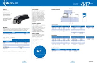 systemseals.com | 9505 Midwest Avenue, Cleveland, OH 44125 | 440.735.0200
DESCRIPTION
The 442 Series High Speed Rotary Seal is
a premium seal that offers a significant
advantage over traditional rubber-and-
textile rotary seals through its highly
flexible, dual-construction internal metal
spring and seal lip. The high flexibility
of the seal lip and spring combination
allows for use in applications with large
deflections or very high speeds. The seal
body has an internal reinforcing metal
ring that ensures high retention during
installation.
PRODUCT BENEFITS
• Optimal seal life through consistent lip
force through the range of available sizes
• One-piece molding lip design
• High-retention, press-fit installation design
• Works in a wide range of temperatures
• Excellent fluid compatibility
• Exceptional abrasion resistance
• Available in diameters up to 2 meters
APPLICATIONS
The 442 Series Rotary Seal is used in
industrial rotary applications with large
deflections or very high speeds.
Typical applications include:
• Steel and Aluminum Processing
• Pulp and Paper
• Pumps and Gear Boxes
• Electrical Generation
• Wind Energy
• Bearing Manufacturers
MATERIAL
The 442 Series Rotary Seal is commonly available in both high-grade NBR compound and
a high-temperature FPM compound. For extremely low temperatures, the seal can be
supplied in silicone. The internal springs are constructed from 316 stainless steel.
Material Code
Nitrile rubber NBR + steel (shown in photo) MN40
Fluoroelastomer FPM + steel MF30
OPERATING PARAMETERS
NBR/metal MN40
Temperature ºC ºF
NBR -20…+120 -4…+248
FPM +20…+220 +4…+428
Silicone -60…+180 -76….+428
Max Speed (FPM) 35 m/s (115 ft/sec)
Max. Misalignment 2.5mm
Shaft Hardness >50 HRC
Note: for other materials or fluids please contact our engineering department.
Above: Installation Drawing
Features:
Highly flexible seal lip
Robust construction with
internal metal reinforcing ring
Dual spring construction
Premium wear resistance
Low friction
Recommended for high-speed,
high-deflection applications
Easy to install
cross-section of seal installation drawing icon
442seriesHIGH-SPEED
ROTARY SEAL
systemseals.com | 9505 Midwest Avenue, Cleveland, OH 44125 | 440.735.0200
SURFACE FINISH
Surface roughness Ra Rt RMS
Sliding surface ≤0.6 µm ≤4 µm 24 RMS
Sides of groove ≤4 µm ≤16 µm 160 RMS
DESIGN GUIDELINES
L
R
C1x30o
Cx30o
Ødh8
ØDtol.
442seriesHIGH-SPEED
ROTARY SEAL
INCH SERIES
B L ØD tol. R C C1
0.500 0.625 d + 1.000 0.016 0.060
0.750 0.687 d +1.500 0.016 0.080
0.750 0.750 d +1.500 0.016 0.080
1.000 0.812 d + 2.000 0.016 0.118
1.000 0.875 d + 2.000 0.016 0.118
1.250 1.000 d + 2.500 0.016 0.125
groove ØD Tolerances
up to 3.000 ±0.001
>3.000 & <6.000 ±0.0015
>6.000 & <10.000 ±0.002
>10.000 & <20.000 +0.002/-0.004
>20.000 & <40.000 +0.002/-0.006
>40.000 +0.002/-0.010
C (lead-in chamfer)
up to 10.000 0.275
>10.000 0.500
METRIC SERIES
B L ØD tol. R C C1
15.00 15.00 d + 30 0.40 1.50
20.00 20.00 d + 40 0.40 2.00
25.00 19.00 d + 50 0.40 3.00
25.00 22.23 d + 50 0.40 3.00
groove ØD Tolerances
up to 76 ±0.025
77-150 ±0.040
151-255 ±0.050
256-510 +0.05/-0.10
511-1015 +0.05/-0.15
>1015 +0.05/-0.25
C (lead-in chamfer)
up to 250 7.00
>250 12.00
seetable
seetableseetable
seetable
56 57 systemseals.com
 