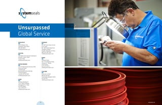 MAIN OFFICE	
9505 Midwest Ave.
Cleveland, Ohio 44125
800 465 8835
info@systemseals.com
HOUSTON	
1764 West Sam Houston Parkway N
Houston, Texas 77043
713 461 3900
info@systemseals.com
UNITED KINGDOM	
Unit 2A Barnstones Business Park
Grimscote Road
Litchborough
Northamptonshire NN12 8JJ
United Kingdom
+44 (0) 1327 83 0954
info@systemseals.com
JAPAN	
28 Kowa Building 1F
2-20-1 Nishi-Gotanda
Shinagowa-ku, Tokyo
141-0031 Japan
+81 3 5740 2377
info@systemseals.com
SHANGHAI	
Rm 24F East Ocean Centre
East Tower
No. 588 YanAn Road East
Shanghai 200001
People’s Republic of China
(86) 134 7287 9216
info@systemseals.com
KOREA
Shinwon Seals
562- 14 Gwaebeop-Dong
Sasang-Gu , Busan
South Korea
82 51 317 3070 2
info@systemseals.com
THAILAND
Scancorp Limited
885 On-Nut Rd
Suanluang, Bangkok 10250
02 332 0151
info@systemseals.com
Unsurpassed
Global Service
59 systemseals.com58
 