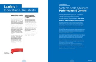 Breakthrough Products
System Seals’ commitment to entire
sealing systems has led to a number of
product breakthroughs for the metals
industry. Case in point: the 317 Mill-Duty,
Double-Acting Wiper—an all new, water-
resistant design that eliminates internal
corrosion associated with typical wipers.
The aggressive profile of the 317
includes a unique umbrella feature that
wraps around the face of the cylinder
to create an impenetrable barrier and
protects hydraulic cylinders in severely
contaminated, wet and abrasive
conditions. A double-acting inner lip
easily removes oil film from the rod as
it cycles.
The design was borrowed from System
Seals’ popular “Rambo” wiper, which
has changed industry standards
for exclusion. By eliminating water
and other contaminants, the 317
can substantially reduce corrosion
inside the rod and increase uptime
and productivity.
A STUDY IN RELIABILITY
Systems Seals Advances
Performance & Control
Rolling mills with Hydraulic Automatic
Gauge Control systems (HAGC)
appreciate the importance of precision
down to the hundredth of a millimeter.
The challenge in designing seals for HAGCs is striking a precise balance between
performance and control. These systems require heavy-duty seals robust enough
to resist extrusion, wear and prevent damaging the running surface. But they must
also minimize friction to remain extremely responsive and dynamic. It’s a difficult
equilibrium, but finding the sweet spot between precision and reliability is what sets
System Seals apart.
This is why the world’s leading HAGC manufacturers and steel mills increasingly turn to
System Seals to improve equipment performance and reliability. It’s an industry focus
that has distinguished the company through decades of experience inside mills and a
relentless drive toward engineering excellence.
System Seals approaches each piece of equipment by developing a full body diagram of
the HAGC system. Engineers examine groove dimensions, tolerances, fluids, clearances,
guidance within the cylinder and the guide bushings, which play an essential role
governing side loads and preventing metal-to-metal contact inside the cylinder.
System Seals tests and refines all new designs in its in-house research-and-
development facility. And to avoid expensive, time-consuming repairs, System Seals
can perform a failure analysis for a better understanding of the equipment and make
recommendations for preventive maintenance.
System Seals works closely with HAGC manufacturers to customize seals for
optimum performance. In some cases, engineers suggest ways to decrease the size
of hydraulic pistons for a more compact design that reduces build materials, costs
and manufacturing time. And System Seals shares its customers’ sense of urgency to
always develop the best solution as quickly as possible.
Quick Turnaround:
Proposals & Design
for OEMs
System Seals shares your sense of
urgency and now provides proposals
and finished OEM seals more quickly
than it takes other companies to return
a phone call. This service comes with
a team of specialists assigned to each
customer. The team includes application
engineers, researchers, customer service
representatives and an inside logistics
expert, who tracks new products from
proposal to delivery.
This shared process ensures that every
OEM product is the best in the world and
delivered as quickly and efficiency as
possible—anywhere in the world.
Leaders in
Innovation & Reliability
The 317 Mill-Duty,
Double-Acting Wiper
11 systemseals.com10
 